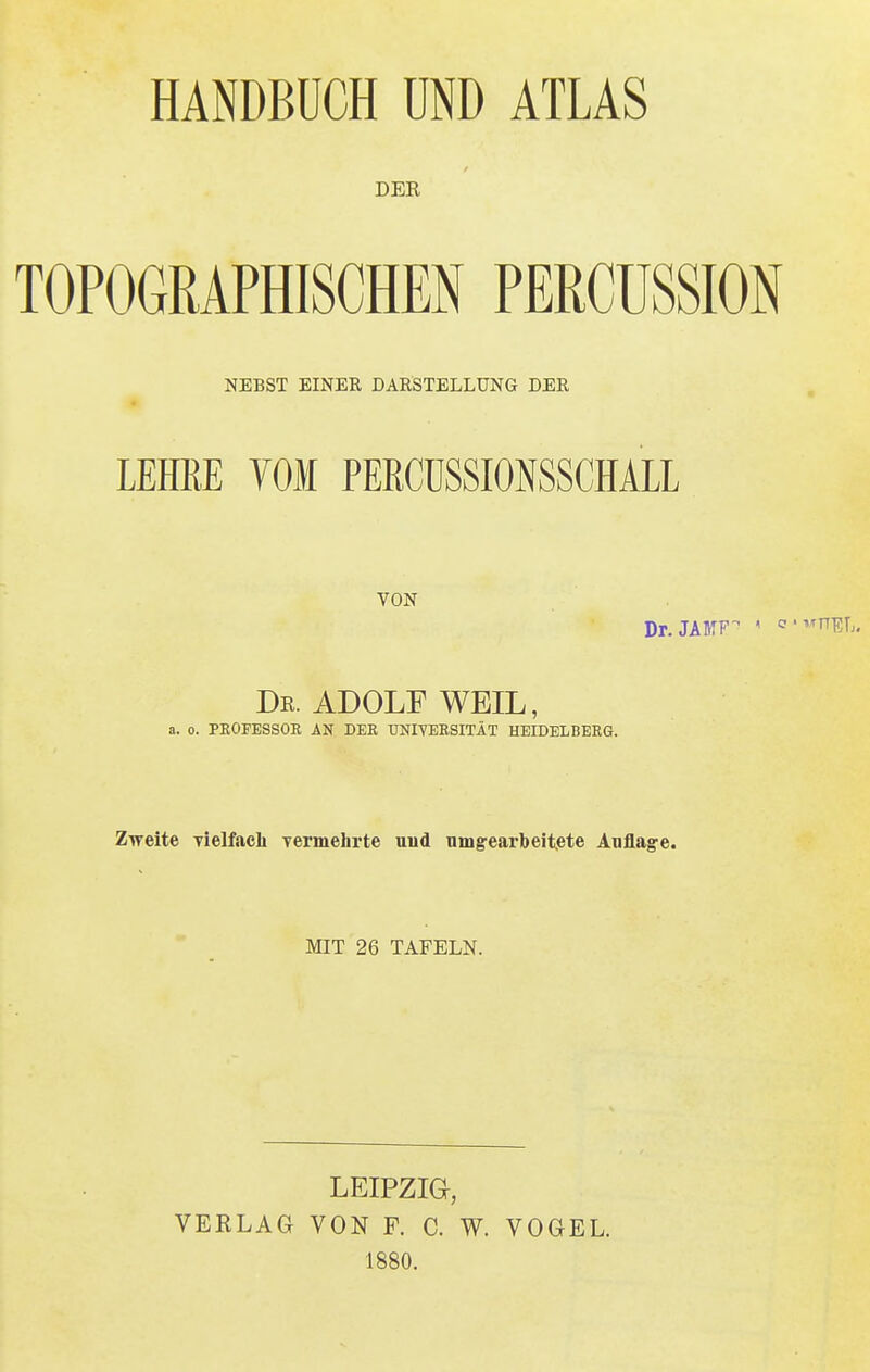 HANDBUCH UND ATLAS DER TOPOGRAPHISCHEN PERCÜSSION NEBST EINER DARSTELLUNG DER LEHKE TOM PERCüSSMSSCHALL VON Dr.JABTF ' o'VTOL Dr. ADOLF WEIL, a. o. PROFESSOR AN DER UNIVERSITÄT HEIDELBERG. Zweite vielfach vermehrte uud umgearbeitete Anflage. MIT 26 TAFELN. LEIPZIG, VERLAG VON F. C. W. VOGEL. 1880.
