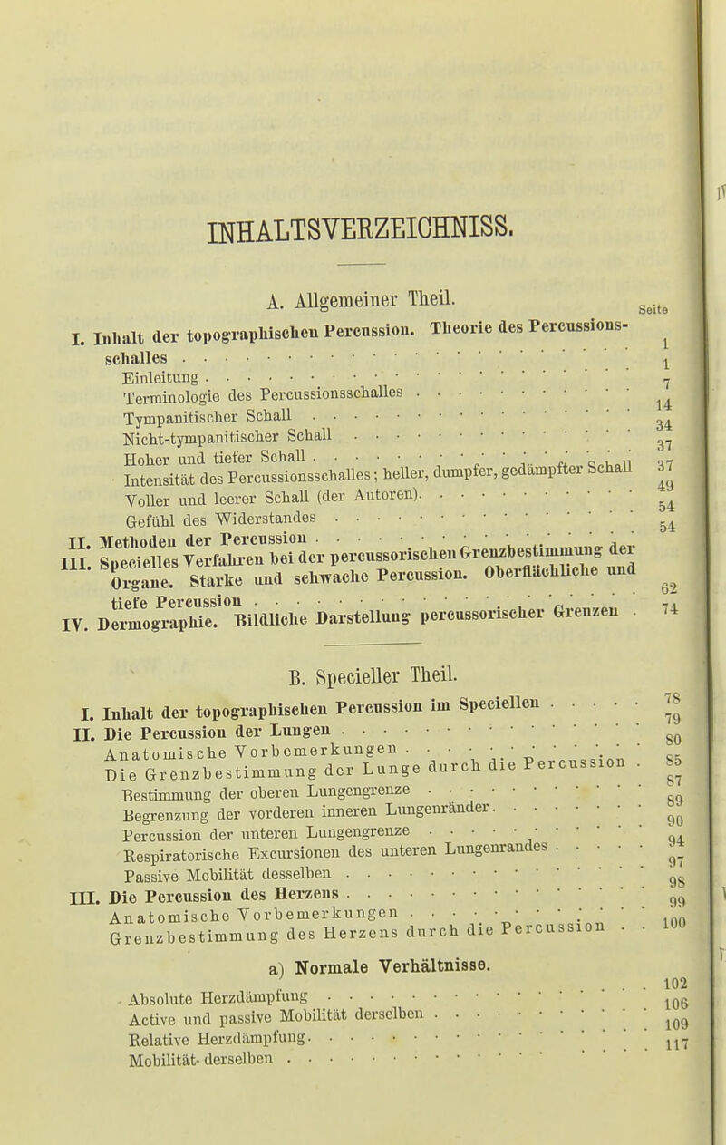 INHALTSVERZEICHNIS. A. Allgemeiner Tlieil. geite I. Inhalt der topographischen Perenssion. Theorie des Percussions- ^ schalles l Einleitung 7 Terminologie des Percussionsschalles ^ Tympanitischer Schall Nicht-tympanitischer Schall 37 Hoher und tiefer Schall • • • • • • ' ;_ ' ' Intensität des PercussionsschaUes; heller, dumpfer, gedampftei Schall 37 Voller und leerer Schall (der Autoren) ^ Gefühl des Widerstandes 54 Tl. Methoden der Percussion ' ' ' j ' ttt f'Teiles Verfahren hei der percussorischenGrenzbesümniung der Cane Sta^e und schwache Percussion. Oberflächliche und ^ IV. Dermog^aphTe?°Bildliche Darstellung percussorischer Grenzen . 14 B. Specieller Tlieil. I. Inhalt der topographischen Perenssion im Specielleu 78 II. Die Percussion der Lungen 80 Anatomische Vorbemerkungen . . • ■ • • • ■ ■ • • • Die Grenzbestimmung der Lunge durch die Percussion . 85 Bestimmung der oberen Lungengrenze g& Begrenzung der vorderen inneren Lungenränder ^ Percussion der unteren Lungengrenze Respiratorische Excursionen des unteren Lungenrandes ^ Passive Mobilität desselben gg III. Die Percussion des Herzens 99 Anatomische Vorbemerkungen inn Grenzbestimmung des Herzens durch die Percussion . . 100 a) Normale Verhältnisse. , ... 102 Absolute Herzdämptung 106 Active und passive Mobilität derselben . 109 Relative Herzdämpfung . M Mobilität- derselben