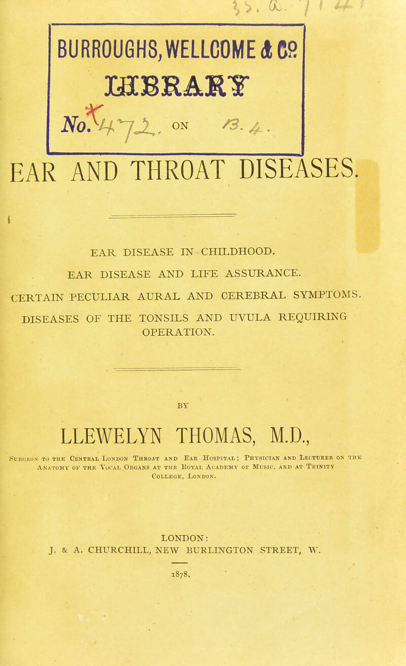 BURROUGHS, WELLCOME A C2 EAR AND THROAT DISEASES. EAR DISEASE IN CHILDHOOD. EAR DISEASE AND LIFE ASSURANCE. CERTAIN PECULIAR AURAL AND CEREBRAL SYMPTOMS. DISEASES OF THE TONSILS AND UVULA REQUIRING OPERATION. BY LLEWELYN THOMAS, M.D., SuRflEON TO THIi CENTRAL LONDON THROAT AND EAR HOSPITAL; PHYSICIAN AND LECTURER ON THE Anatomy or the Yucai. Organs at the Koyax Academy or Musir, and at Trinity College, London. LONDON: J. & A. CHURCHILL, NEW BURLINGTON STREET, W 1878.