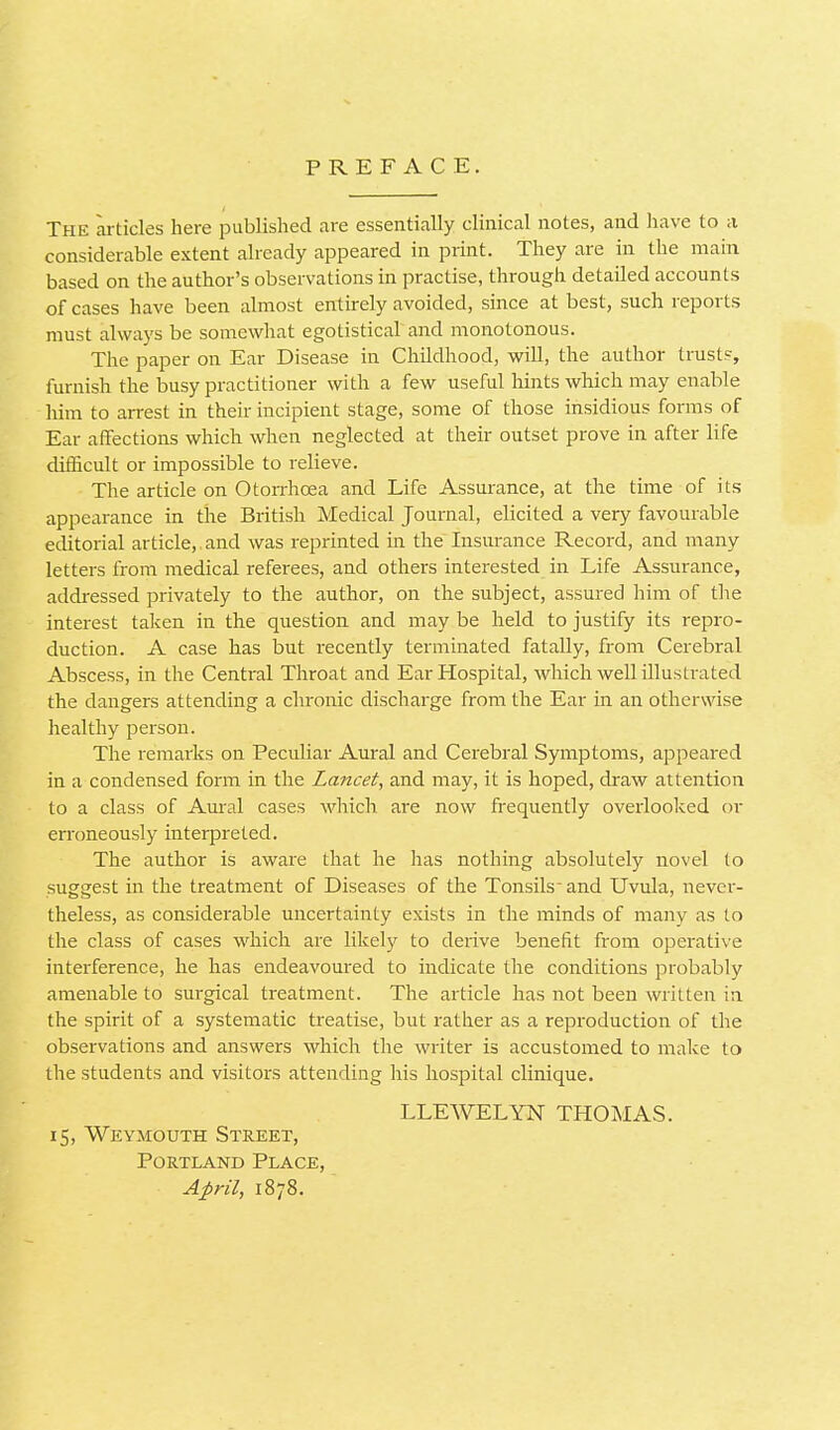 PREFACE. The articles here published are essentially clinical notes, and have to a considerable extent already appeared in print. They are in the main based on the author's observations in practise, through detailed accounts of cases have been almost entirely avoided, since at best, such reports must always be somewhat egotistical and monotonous. The paper on Ear Disease in Childhood, will, the author trusts, furnish the busy practitioner with a few useful hints which may enable him to arrest in their incipient stage, some of those insidious forms of Ear affections which when neglected at their outset prove in after life difficult or impossible to relieve. The article on Otorrhcea and Life Assurance, at the time of its appearance in the British Medical Journal, elicited a very favourable editorial article,. and was reprinted in the Insurance Record, and many letters from medical referees, and others interested in Life Assurance, addressed privately to the author, on the subject, assured him of the interest taken in the question and may be held to justify its repro- duction. A case has but recently terminated fatally, from Cerebral Abscess, in the Central Throat and Ear Hospital, which well illustrated the dangers attending a chronic discharge from the Ear in an otherwise healthy person. The remarks on Peculiar Aural and Cerebral Symptoms, appeared in a condensed form in the Lancet, and may, it is hoped, draw attention to a class of Aural cases which are now frequently overlooked or erroneously interpreted. The author is aware that he has nothing absolutely novel to suggest in the treatment of Diseases of the Tonsils and Uvula, never- theless, as considerable uncertainty exists in the minds of many as to the class of cases which are likely to derive benefit from operative interference, he has endeavoured to indicate the conditions probably amenable to surgical treatment. The article has not been written in the spirit of a systematic treatise, but rather as a reproduction of the observations and answers which the writer is accustomed to make to the students and visitors attending his hospital clinique. LLEWELYN THOMAS. 15, Weymouth Street, Portland Place, April, 1878.