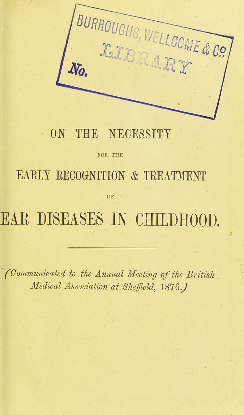 ON THE NECESSITY FOR THE EARLY RECOGNITION & TREATMENT OF EAR DISEASES IN CHILDHOOD. (Communicated to the Annual Meeting of the British Medical Association at Sheffield, 1876^