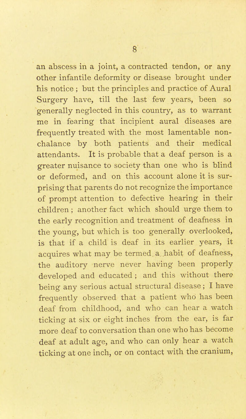 an abscess in a joint, a contracted tendon, or any other infantile deformity or disease brought under his notice ; but the principles and practice of Aural Surgery have, till the last few years, been so generally neglected in this country, as to warrant me in fearing that incipient aural diseases are frequently treated with the most lamentable non- chalance by both patients and their medical attendants. It is probable that a deaf person is a greater nuisance to society than one who is blind or deformed, and on this account alone it is sur- prising that parents do not recognize the importance of prompt attention to defective hearing in their children ; another fact which should urge them to the early recognition and treatment of deafness in the young, but which is too generally overlooked, is that if a child is deaf in its earlier years, it acquires what may be termed, a habit of deafness, the auditory nerve never having been properly developed and educated ; and this without there being any serious actual structural disease; I have frequently observed that a patient who has been deaf from childhood, and who can hear a watch ticking at six or eight inches from the ear, is far more deaf to conversation than one who has become deaf at adult age, and who can only hear a watch ticking at one inch, or on contact with the cranium,