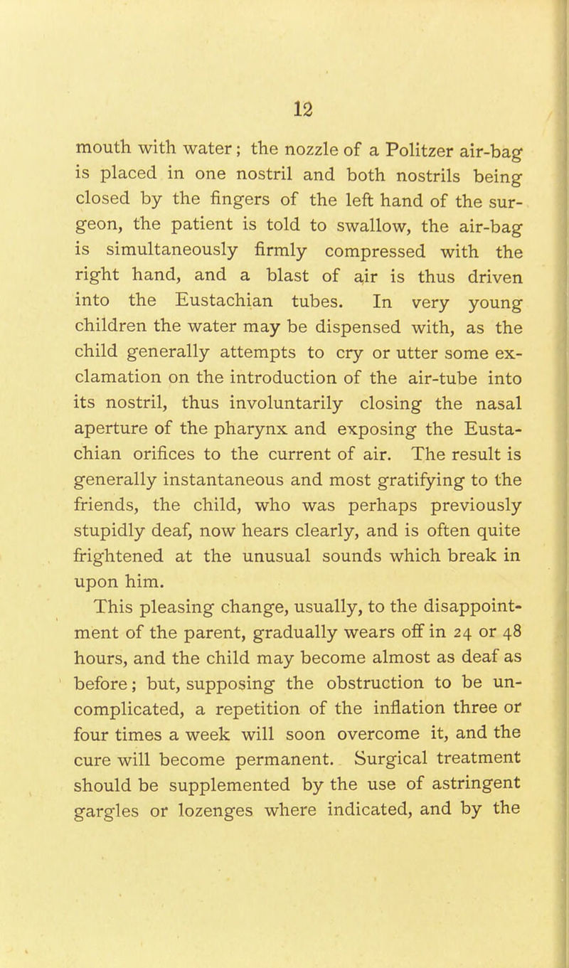 mouth with water; the nozzle of a Politzer air-bag is placed in one nostril and both nostrils being closed by the fingers of the left hand of the sur- geon, the patient is told to swallow, the air-bag is simultaneously firmly compressed with the right hand, and a blast of air is thus driven into the Eustachian tubes. In very young children the water may be dispensed with, as the child generally attempts to cry or utter some ex- clamation on the introduction of the air-tube into its nostril, thus involuntarily closing the nasal aperture of the pharynx and exposing the Eusta- chian orifices to the current of air. The result is generally instantaneous and most gratifying to the friends, the child, who was perhaps previously stupidly deaf, now hears clearly, and is often quite frightened at the unusual sounds which break in upon him. This pleasing change, usually, to the disappoint- ment of the parent, gradually wears off in 24 or 48 hours, and the child may become almost as deaf as before; but, supposing the obstruction to be un- complicated, a repetition of the inflation three or four times a week will soon overcome it, and the cure will become permanent. Surgical treatment should be supplemented by the use of astringent gargles or lozenges where indicated, and by the