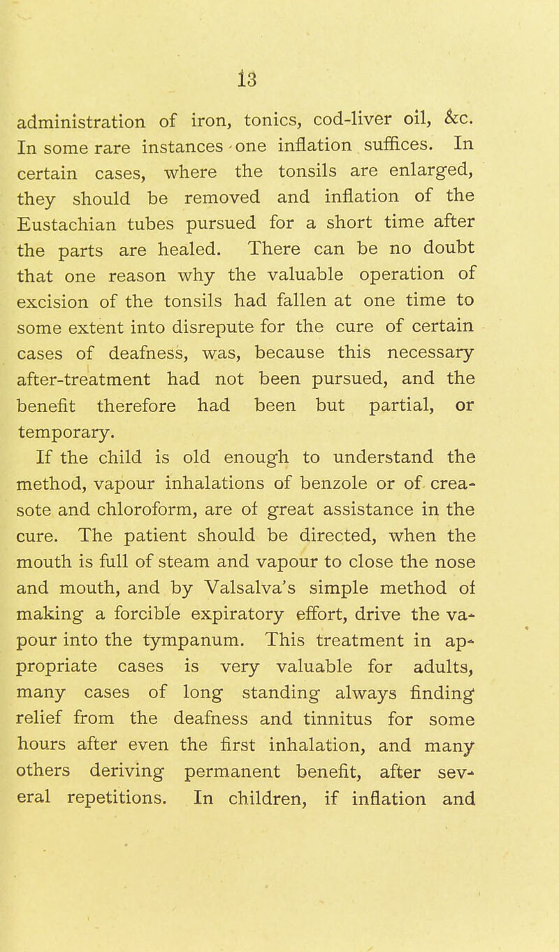 administration of iron, tonics, cod-liver oil, &c. In some rare instances - one inflation suffices. In certain cases, where the tonsils are enlarged, they should be removed and inflation of the Eustachian tubes pursued for a short time after the parts are healed. There can be no doubt that one reason why the valuable operation of excision of the tonsils had fallen at one time to some extent into disrepute for the cure of certain cases of deafness, was, because this necessary after-treatment had not been pursued, and the benefit therefore had been but partial, or temporary. If the child is old enough to understand the method, vapour inhalations of benzole or of crea- sote and chloroform, are of great assistance in the cure. The patient should be directed, when the mouth is full of steam and vapour to close the nose and mouth, and by Valsalva's simple method of making a forcible expiratory effort, drive the va- pour into the tympanum. This treatment in ap- propriate cases is very valuable for adults, many cases of long standing always finding relief from the deafness and tinnitus for some hours after even the first inhalation, and many others deriving permanent benefit, after sev- eral repetitions. In children, if inflation and