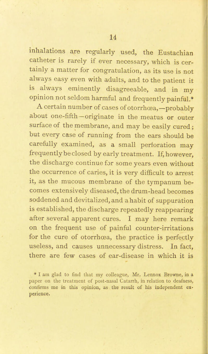 inhalations are regularly used, the Eustachian catheter is rarely if ever necessary, which is cer- tainly a matter for congratulation, as its use is not always easy even with adults, and to the patient it is always eminently disagreeable, and in my opinion not seldom harmful and frequently painful.* A certain number of cases of otorrhcea,—probably about one-fifth—originate in the meatus or outer surface of the membrane, and may be easily cured; but every case of running from the ears should be carefully examined, as a small perforation may frequently be closed by early treatment. If, however, the discharge continue for some years even without the occurrence of caries, it is very difficult to arrest it, as the mucous membrane of the tympanum be- comes extensively diseased, the drum-head becomes soddened and devitalized, and a habit of suppuration is established, the discharge repeatedly reappearing after several apparent cures. I may here remark on the frequent use of painful counter-irritations for the cure of otorrhcea, the practice is perfectly useless, and causes unnecessary distress. In fact, there are few cases of ear-disease in which it is * I am glad to find that my colleague, Mr. Lennox Browne, in a paper on the treatment of post-nasal Catarrh, in relation to deafness, confirms me in this opinion, as the result of his independent ex- perience.