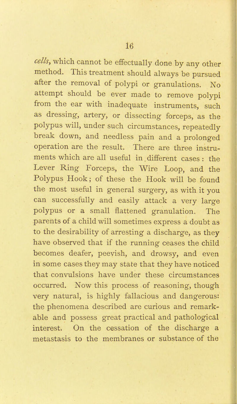 cells, which cannot be effectually done by any other method. This treatment should always be pursued after the removal of polypi or granulations. No attempt should be ever made to remove polypi from the ear with inadequate instruments, such as dressing, artery, or dissecting forceps, as the polypus will, under such circumstances, repeatedly break down, and needless pain and a prolonged operation are the result. There are three instru- ments which are all useful in. different cases : the Lever Ring Forceps, the Wire Loop, and the Polypus Hook; of these the Hook will be found the most useful in general surgery, as with it you can successfully and easily attack a very large polypus or a small flattened granulation. The parents of a child will sometimes express a doubt as to the desirability of arresting a discharge, as they have observed that if the running ceases the child becomes deafer, peevish, and drowsy, and even in some cases they may state that they have noticed that convulsions have under these circumstances occurred. Now this process of reasoning, though very natural, is highly fallacious and dangerous: the phenomena described are curious and remark- able and possess great practical and pathological interest. On the cessation of the discharge a metastasis to the membranes or substance of the