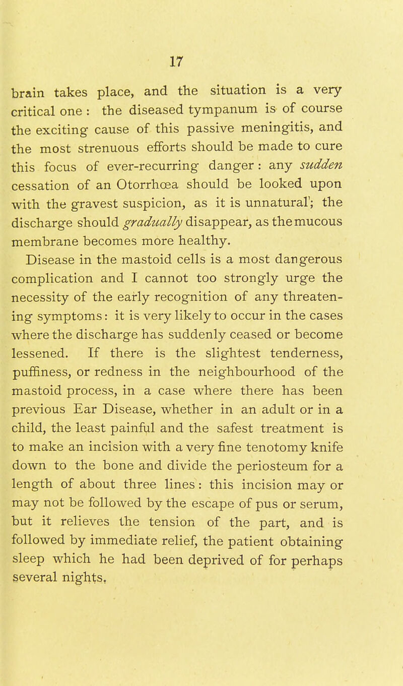 brain takes place, and the situation is a very critical one : the diseased tympanum is of course the exciting cause of this passive meningitis, and the most strenuous efforts should be made to cure this focus of ever-recurring danger : any sudden cessation of an Otorrhcea should be looked upon with the gravest suspicion, as it is unnatural1; the discharge should gradually disappear, as the mucous membrane becomes more healthy. Disease in the mastoid cells is a most dangerous complication and I cannot too strongly urge the necessity of the early recognition of any threaten- ing symptoms: it is very likely to occur in the cases where the discharge has suddenly ceased or become lessened. If there is the slightest tenderness, puffiness, or redness in the neighbourhood of the mastoid process, in a case where there has been previous Ear Disease, whether in an adult or in a child, the least painful and the safest treatment is to make an incision with a very fine tenotomy knife down to the bone and divide the periosteum for a length of about three lines: this incision may or may not be followed by the escape of pus or serum, but it relieves the tension of the part, and is followed by immediate relief, the patient obtaining sleep which he had been deprived of for perhaps several nights,