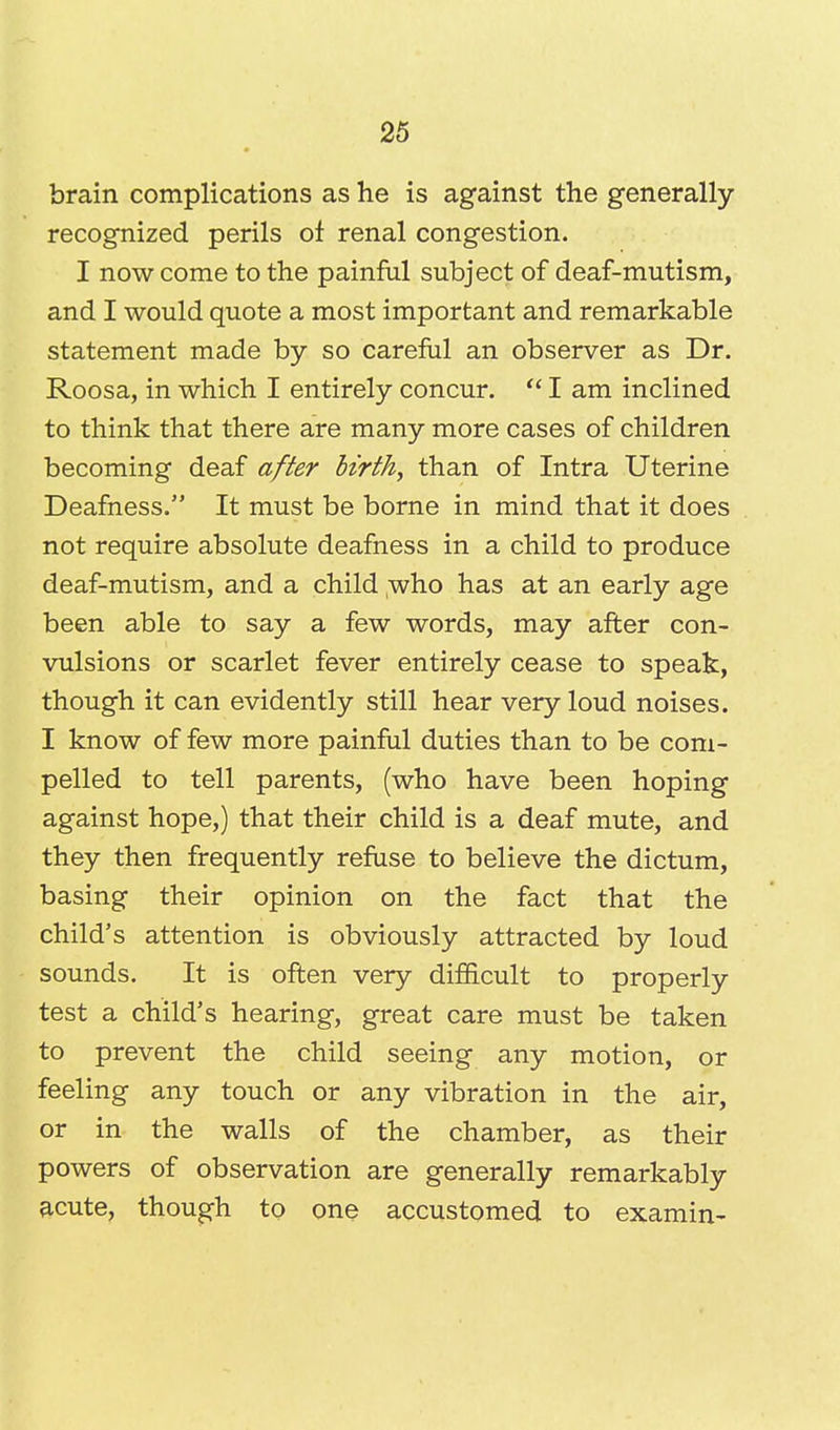 brain complications as he is against the generally- recognized perils of renal congestion. I now come to the painful subject of deaf-mutism, and I would quote a most important and remarkable statement made by so careful an observer as Dr. Roosa, in which I entirely concur.  I am inclined to think that there are many more cases of children becoming deaf after birth, than of Intra Uterine Deafness. It must be borne in mind that it does not require absolute deafness in a child to produce deaf-mutism, and a child who has at an early age been able to say a few words, may after con- vulsions or scarlet fever entirely cease to speak, though it can evidently still hear very loud noises. I know of few more painful duties than to be com- pelled to tell parents, (who have been hoping against hope,) that their child is a deaf mute, and they then frequently refuse to believe the dictum, basing their opinion on the fact that the child's attention is obviously attracted by loud sounds. It is often very difficult to properly test a child's hearing, great care must be taken to prevent the child seeing any motion, or feeling any touch or any vibration in the air, or in the walls of the chamber, as their powers of observation are generally remarkably acute, though to one accustomed to examin-