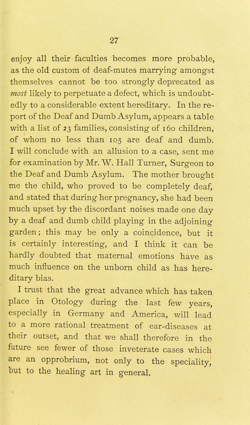 enjoy all their faculties becomes more probable, as the old custom of deaf-mutes marrying amongst themselves cannot be too strongly deprecated as most likely to perpetuate a defect, which is undoubt- edly to a considerable extent hereditary. In the re- port of the Deaf and Dumb Asylum, appears a table with a list of 23 families, consisting of 160 children, of whom no less than 105 are deaf and dumb. I will conclude with an allusion to a case, sent me for examination by Mr. W. Hall Turner, Surgeon to the Deaf and Dumb Asylum. The mother brought me the child, who proved to be completely deaf, and stated that during her pregnancy, she had been much upset by the discordant noises made one day by a deaf and dumb child playing in the adjoining garden; this may be only a coincidence, but it is certainly interesting, and I think it can be hardly doubted that maternal emotions have as much influence on the unborn child as has here- ditary bias. I trust that the great advance which has taken place in Otology during the last few years, especially in Germany and America, will lead to a more rational treatment of ear-diseases at their outset, and that we shall therefore in the future see fewer of those inveterate cases which are an opprobrium, not only to the speciality, but to the healing art in general,