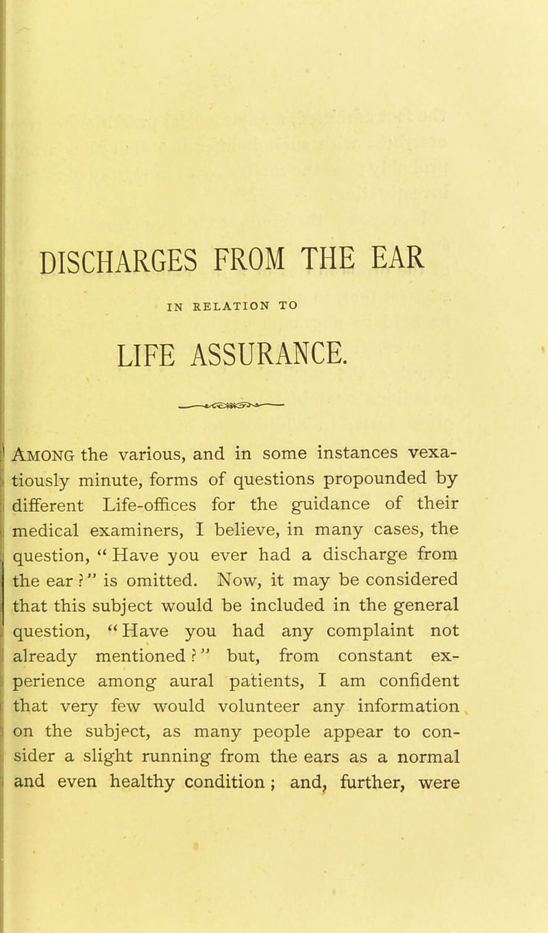 DISCHARGES FROM THE EAR Among the various, and in some instances vexa- tiously minute, forms of questions propounded by- different Life-offices for the guidance of their medical examiners, I believe, in many cases, the question,  Have you ever had a discharge from the ear ? is omitted. Now, it may be considered that this subject would be included in the general question, Have you had any complaint not already mentioned ? but, from constant ex- perience among aural patients, I am confident that very few would volunteer any information on the subject, as many people appear to con- sider a slight running from the ears as a normal and even healthy condition; and, further, were IN RELATION TO LIFE