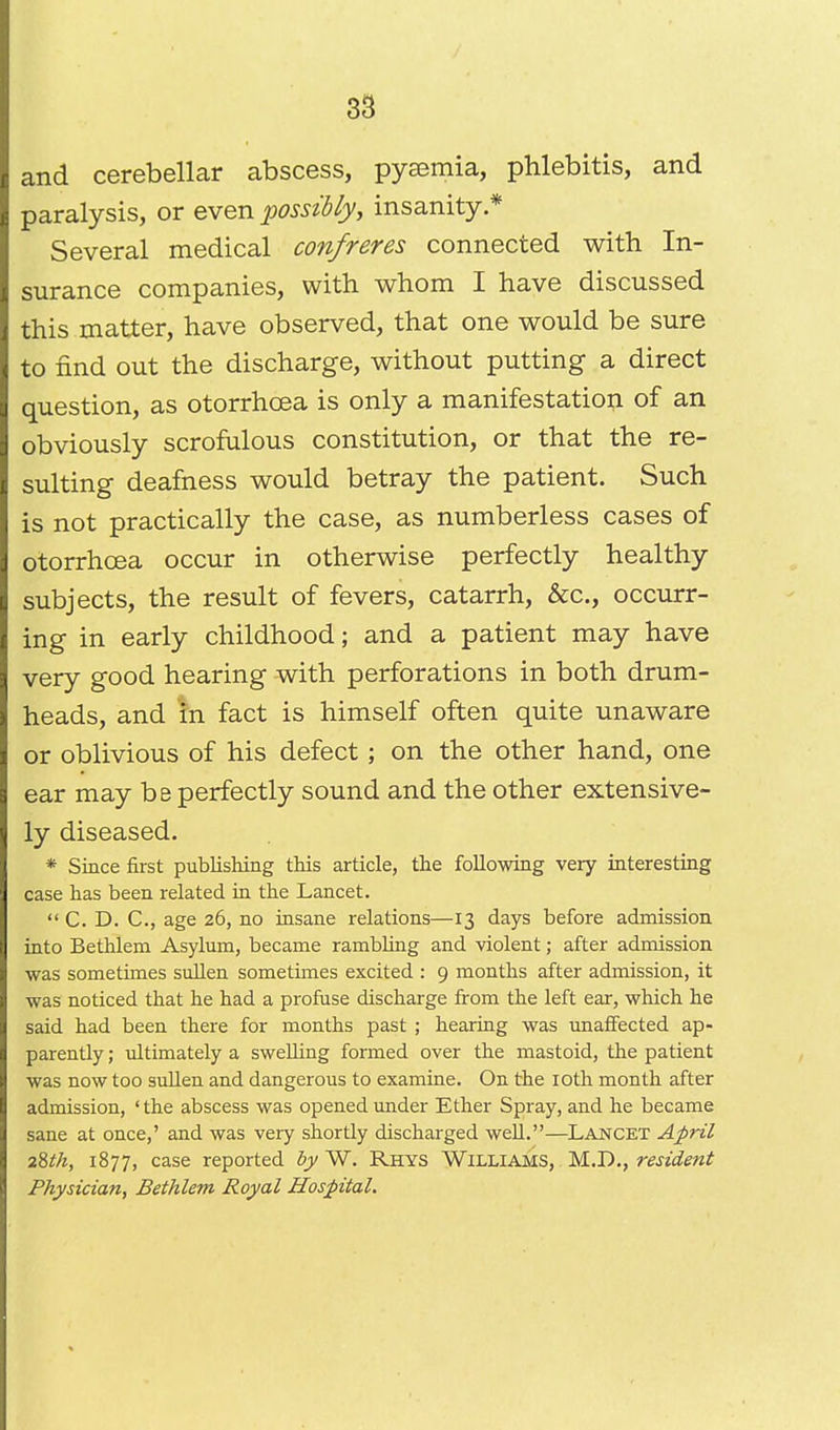 and cerebellar abscess, pyaemia, phlebitis, and paralysis, or even possibly, insanity * Several medical confreres connected with In- surance companies, with whom I have discussed this matter, have observed, that one would be sure to find out the discharge, without putting a direct question, as otorrhcea is only a manifestation of an obviously scrofulous constitution, or that the re- sulting deafness would betray the patient. Such is not practically the case, as numberless cases of otorrhcea occur in otherwise perfectly healthy subjects, the result of fevers, catarrh, &c, occurr- ing in early childhood; and a patient may have very good hearing with perforations in both drum- heads, and in fact is himself often quite unaware or oblivious of his defect; on the other hand, one ear may be perfectly sound and the other extensive- ly diseased. * Since first publishing this article, the following very interesting case has been related in the Lancet.  C. D. C.y age 26, no insane relations—13 days before admission into Bethlem Asylum, became rambling and violent; after admission was sometimes sullen sometimes excited : 9 months after admission, it was noticed that he had a profuse discharge from the left ear, which he said had been there for months past ; hearing was unaffected ap- parently ; ultimately a swelling formed over the mastoid, the patient was now too sullen and dangerous to examine. On the 10th month after admission, 'the abscess was opened under Ether Spray, and he became sane at once,' and was very shortly discharged well.—Lancet April 28th, 1877, case reported by W. Rhys Williams, M.D., resident Physician, Bethlem Royal Hospital.