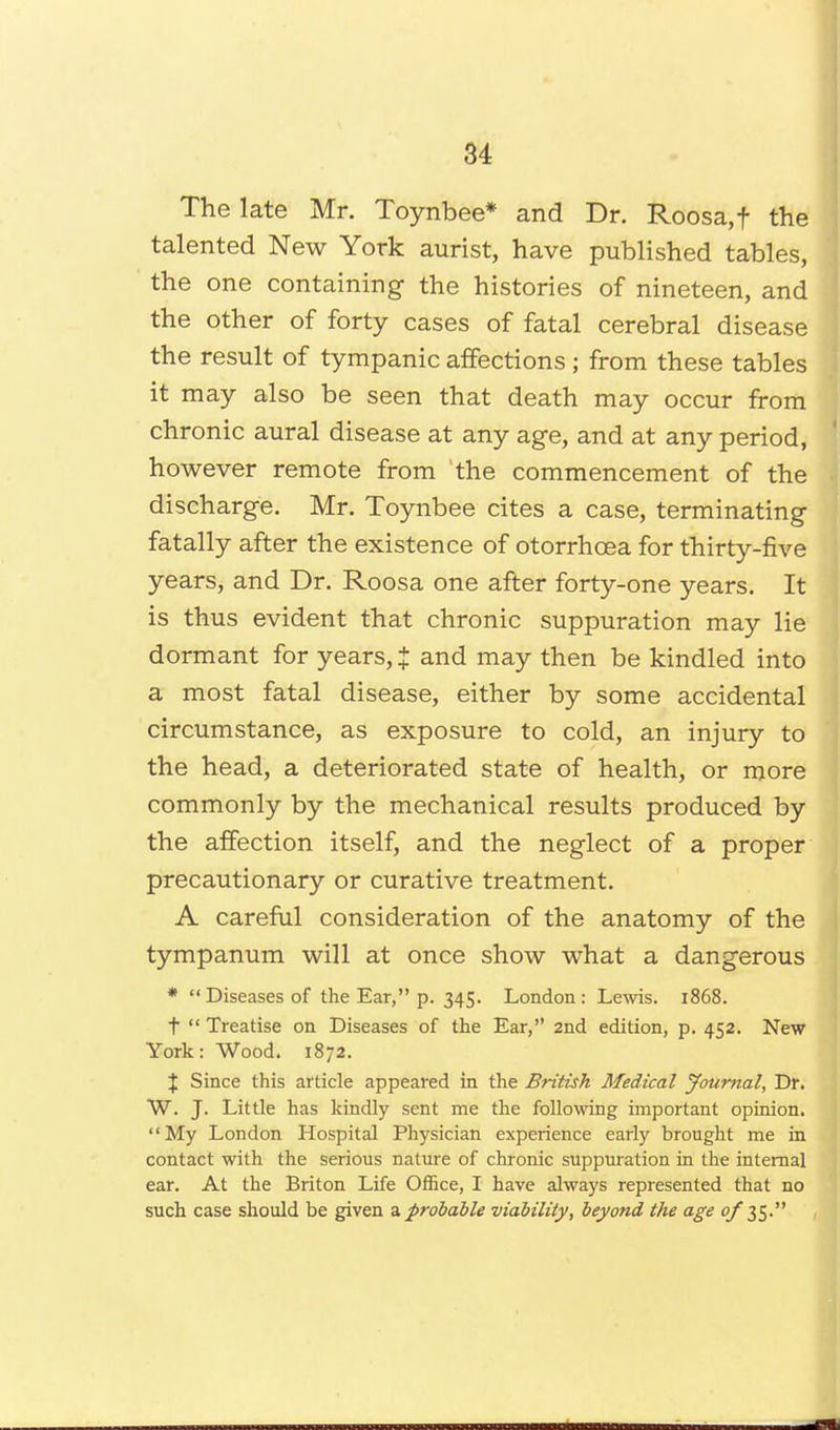 The late Mr. Toynbee* and Dr. Roosa,f the talented New York aurist, have published tables, the one containing the histories of nineteen, and the other of forty cases of fatal cerebral disease the result of tympanic affections; from these tables it may also be seen that death may occur from chronic aural disease at any age, and at any period, however remote from the commencement of the discharge. Mr. Toynbee cites a case, terminating fatally after the existence of otorrhcea for thirty-five years, and Dr. Roosa one after forty-one years. It is thus evident that chronic suppuration may lie dormant for years, J and may then be kindled into a most fatal disease, either by some accidental circumstance, as exposure to cold, an injury to the head, a deteriorated state of health, or more commonly by the mechanical results produced by the affection itself, and the neglect of a proper precautionary or curative treatment. A careful consideration of the anatomy of the tympanum will at once show what a dangerous * Diseases of the Ear, p. 345. London: Lewis. 1868. t  Treatise on Diseases of the Ear, 2nd edition, p. 452. New York: Wood. 1872. J Since this article appeared in the British Medical Journal, Dr. W. J. Little has kindly sent me the following important opinion. My London Hospital Physician experience early brought me in contact with the serious nature of chronic suppuration in the internal ear. At the Briton Life Office, I have always represented that no such case should be given a probable viability, beyond the age q/ 35.