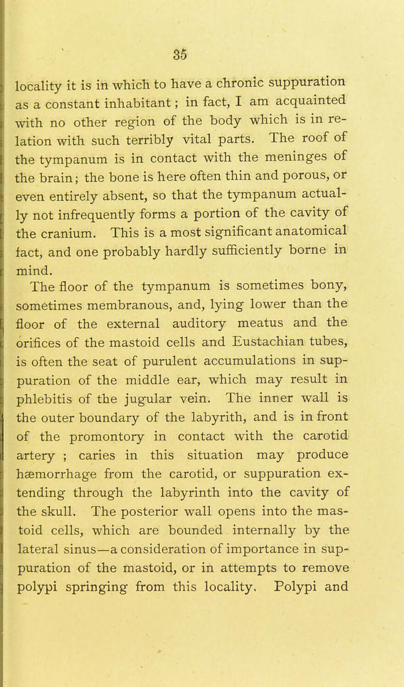 locality it is in which to have a chronic suppuration as a constant inhabitant; in fact, I am acquainted with no other region of the body which is in re- lation with such terribly vital parts. The roof of the tympanum is in contact with the meninges of the brain; the bone is here often thin and porous, or even entirely absent, so that the tympanum actual- ly not infrequently forms a portion of the cavity of the cranium. This is a most significant anatomical fact, and one probably hardly sufficiently borne in mind. The floor of the tympanum is sometimes bony, sometimes membranous, and, lying lower than the floor of the external auditory meatus and the orifices of the mastoid cells and Eustachian tubes, is often the seat of purulent accumulations in sup- puration of the middle ear, which may result in phlebitis of the jugular vein. The inner wall is the outer boundary of the labyrith, and is in front of the promontory in contact with the carotid artery ; caries in this situation may produce haemorrhage from the carotid, or suppuration ex- tending through the labyrinth into the cavity of the skull. The posterior wall opens into the mas- toid cells, which are bounded internally by the lateral sinus—a consideration of importance in sup- puration of the mastoid, or in attempts to remove polypi springing from this locality. Polypi and