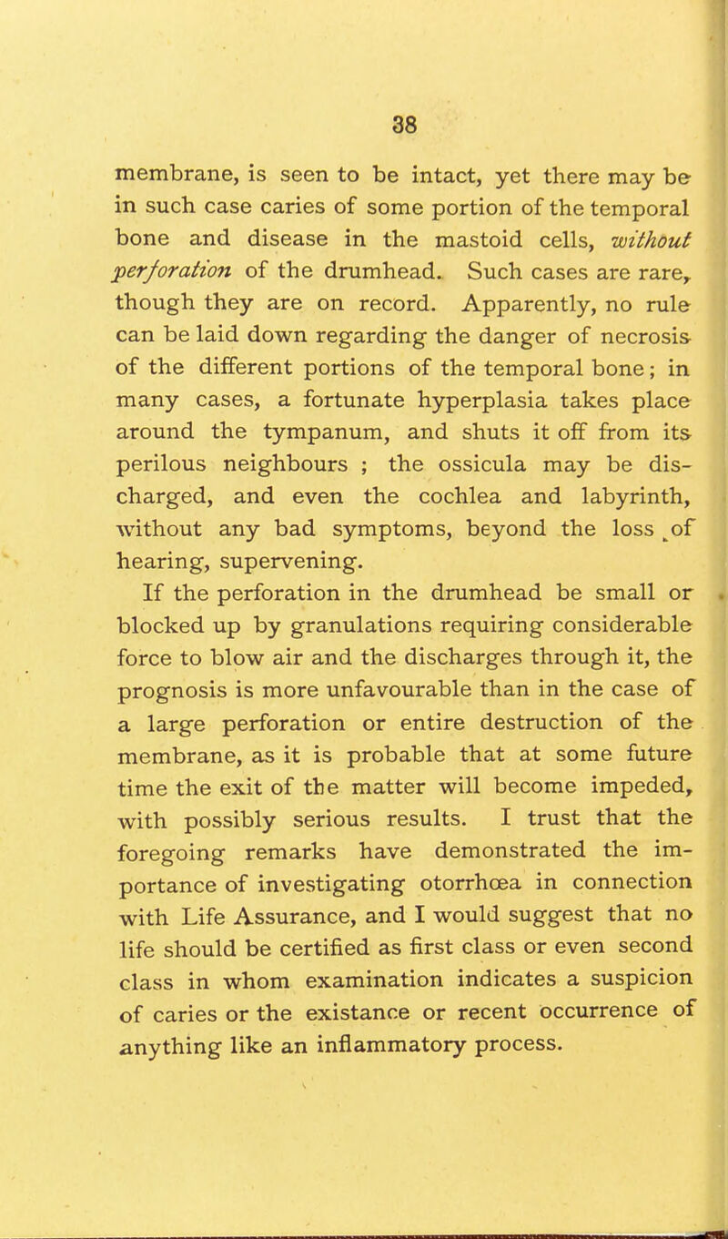 membrane, is seen to be intact, yet there may be in such, case caries of some portion of the temporal bone and disease in the mastoid cells, without perforation of the drumhead. Such cases are rarer though they are on record. Apparently, no rule can be laid down regarding the danger of necrosis of the different portions of the temporal bone; in many cases, a fortunate hyperplasia takes place around the tympanum, and shuts it off from its perilous neighbours ; the ossicula may be dis- charged, and even the cochlea and labyrinth, without any bad symptoms, beyond the loss tof hearing, supervening. If the perforation in the drumhead be small or blocked up by granulations requiring considerable force to blow air and the discharges through it, the prognosis is more unfavourable than in the case of a large perforation or entire destruction of the membrane, as it is probable that at some future time the exit of the matter will become impeded, with possibly serious results. I trust that the foregoing remarks have demonstrated the im- portance of investigating otorrhcea in connection with Life Assurance, and I would suggest that no life should be certified as first class or even second class in whom examination indicates a suspicion of caries or the existance or recent occurrence of anything like an inflammatory process.