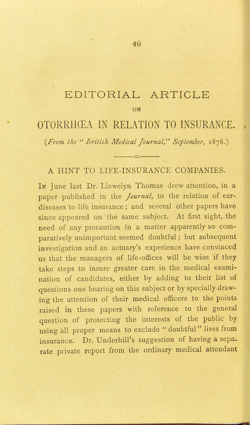 EDITORIAL ARTICLE ON OTORRHGEA IN RELATION TO INSURANCE. {From the '■'British Medical Journal September, 1876.) :o: A HINT TO LIFE-INSURANCE COMPANIES. In June last Dr. Llewelyn Thomas drew attention, in a paper published in the Journal, to the relation of ear- diseases to life insurance ; and several other papers have since appeared on the same subject. At first sight, the need of any precaution in a matter apparently so com- paratively unimportant seemed doubtful ; but subsequent investigation and an actuary's experience have convinced us that the managers of life-offices will be wise if they take steps to insure greater care in the medical exami- nation of candidates, either by adding to their list of questions one bearing on this subject or by specially draw- ing the attention of their medical officers to the points raised in these papers with reference to the general question of protecting the interests of the public by using all proper means to exclude doubtful lives from insurance. Dr. Underbill's suggestion of having a sepa- rate private report from the ordinary medical attendant