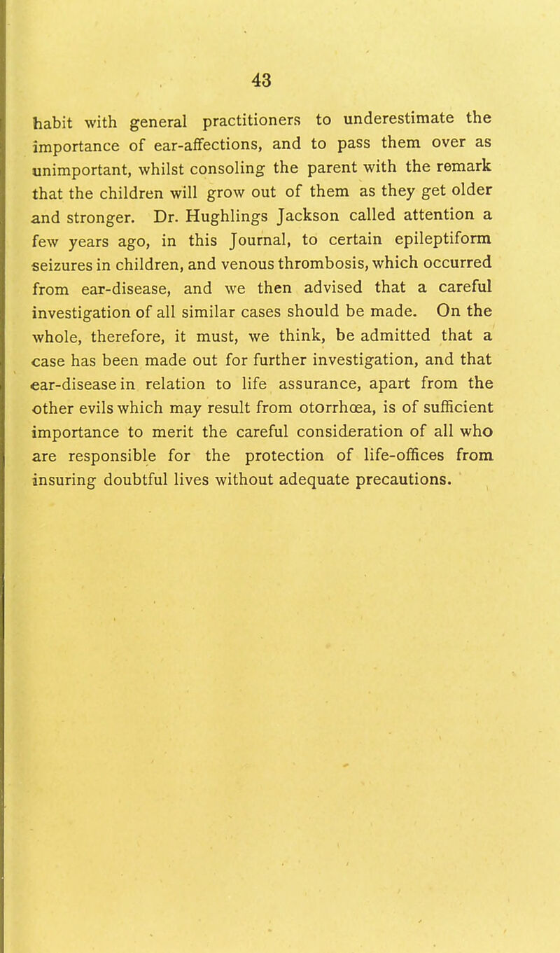 habit with general practitioners to underestimate the importance of ear-affections, and to pass them over as unimportant, whilst consoling the parent with the remark that the children will grow out of them as they get older and stronger. Dr. Hughlings Jackson called attention a few years ago, in this Journal, to certain epileptiform seizures in children, and venous thrombosis, which occurred from ear-disease, and we then advised that a careful investigation of all similar cases should be made. On the whole, therefore, it must, we think, be admitted that a case has been made out for further investigation, and that ear-disease in relation to life assurance, apart from the other evils which may result from otorrhoea, is of sufficient importance to merit the careful consideration of all who are responsible for the protection of life-offices from insuring doubtful lives without adequate precautions.