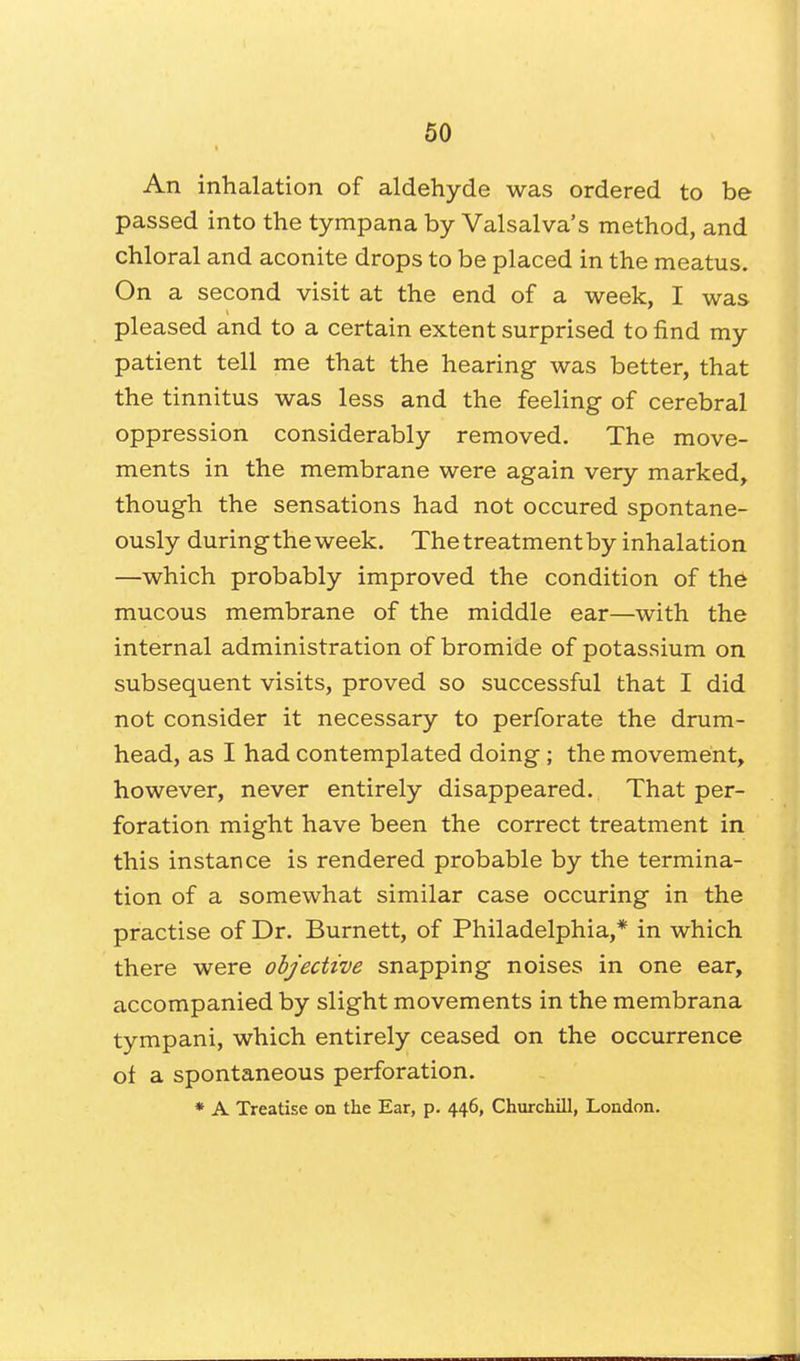 An inhalation of aldehyde was ordered to be passed into the tympana by Valsalva's method, and chloral and aconite drops to be placed in the meatus. On a second visit at the end of a week, I was pleased and to a certain extent surprised to find my patient tell me that the hearing was better, that the tinnitus was less and the feeling of cerebral oppression considerably removed. The move- ments in the membrane were again very marked, though the sensations had not occured spontane- ously during the week. The treatment by inhalation —which probably improved the condition of the mucous membrane of the middle ear—with the internal administration of bromide of potassium on subsequent visits, proved so successful that I did not consider it necessary to perforate the drum- head, as I had contemplated doing; the movement, however, never entirely disappeared. That per- foration might have been the correct treatment in this instance is rendered probable by the termina- tion of a somewhat similar case occuring in the practise of Dr. Burnett, of Philadelphia,* in which there were objective snapping noises in one ear, accompanied by slight movements in the membrana tympani, which entirely ceased on the occurrence of a spontaneous perforation. * A Treatise on the Ear, p. 446, Churchill, London.