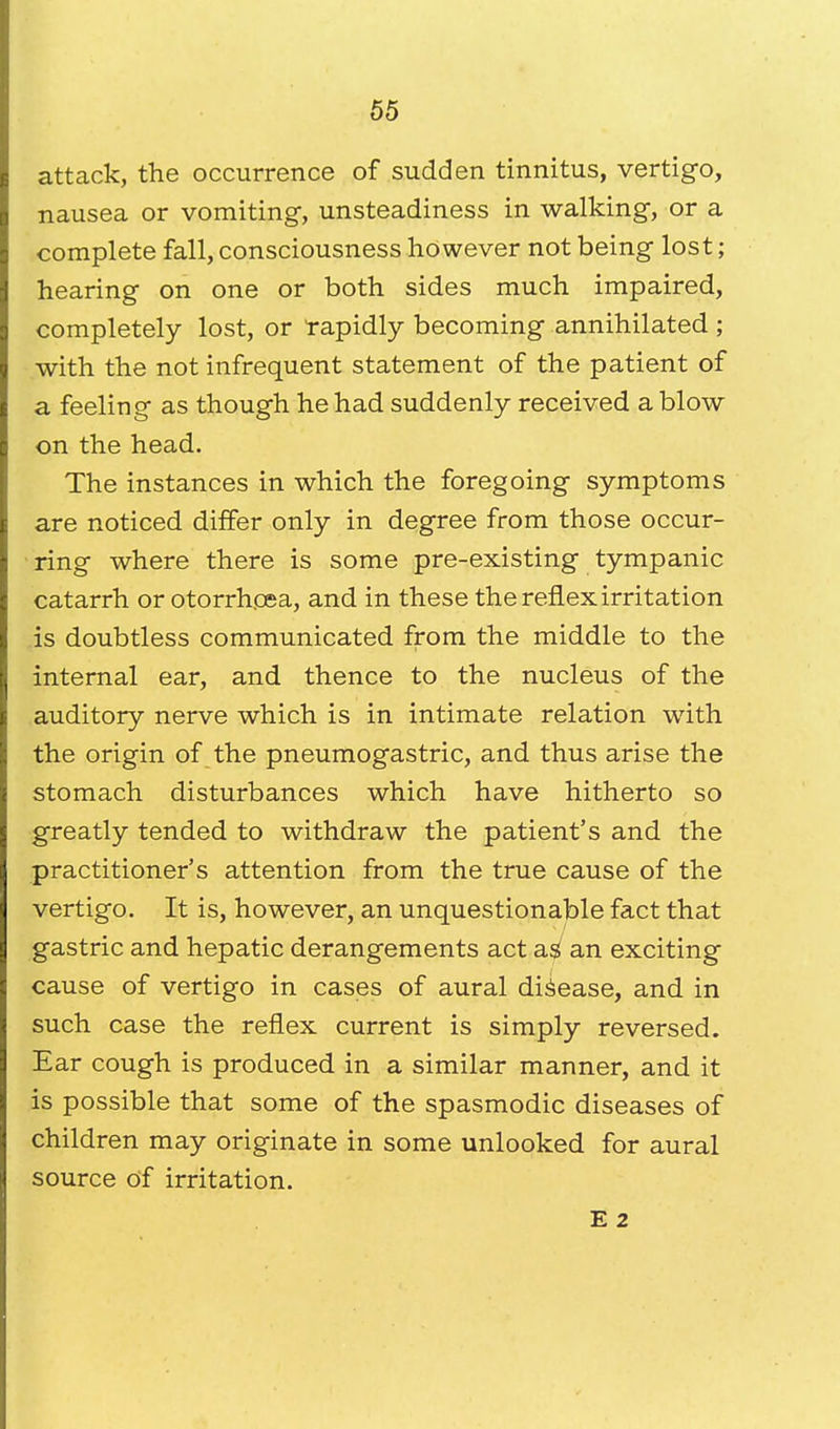 attack, the occurrence of sudden tinnitus, vertigo, nausea or vomiting, unsteadiness in walking, or a complete fall, consciousness however not being lost; hearing on one or both sides much impaired, completely lost, or rapidly becoming annihilated ; with the not infrequent statement of the patient of a feeling as though he had suddenly received a blow on the head. The instances in which the foregoing symptoms are noticed differ only in degree from those occur- ring where there is some pre-existing tympanic catarrh or otorrhosa, and in these the reflex irritation is doubtless communicated from the middle to the internal ear, and thence to the nucleus of the auditory nerve which is in intimate relation with the origin of the pneumogastric, and thus arise the stomach disturbances which have hitherto so greatly tended to withdraw the patient's and the practitioner's attention from the true cause of the vertigo. It is, however, an unquestionable fact that gastric and hepatic derangements act a$ an exciting cause of vertigo in cases of aural disease, and in such case the reflex current is simply reversed. Ear cough is produced in a similar manner, and it is possible that some of the spasmodic diseases of children may originate in some unlooked for aural source of irritation. E 2