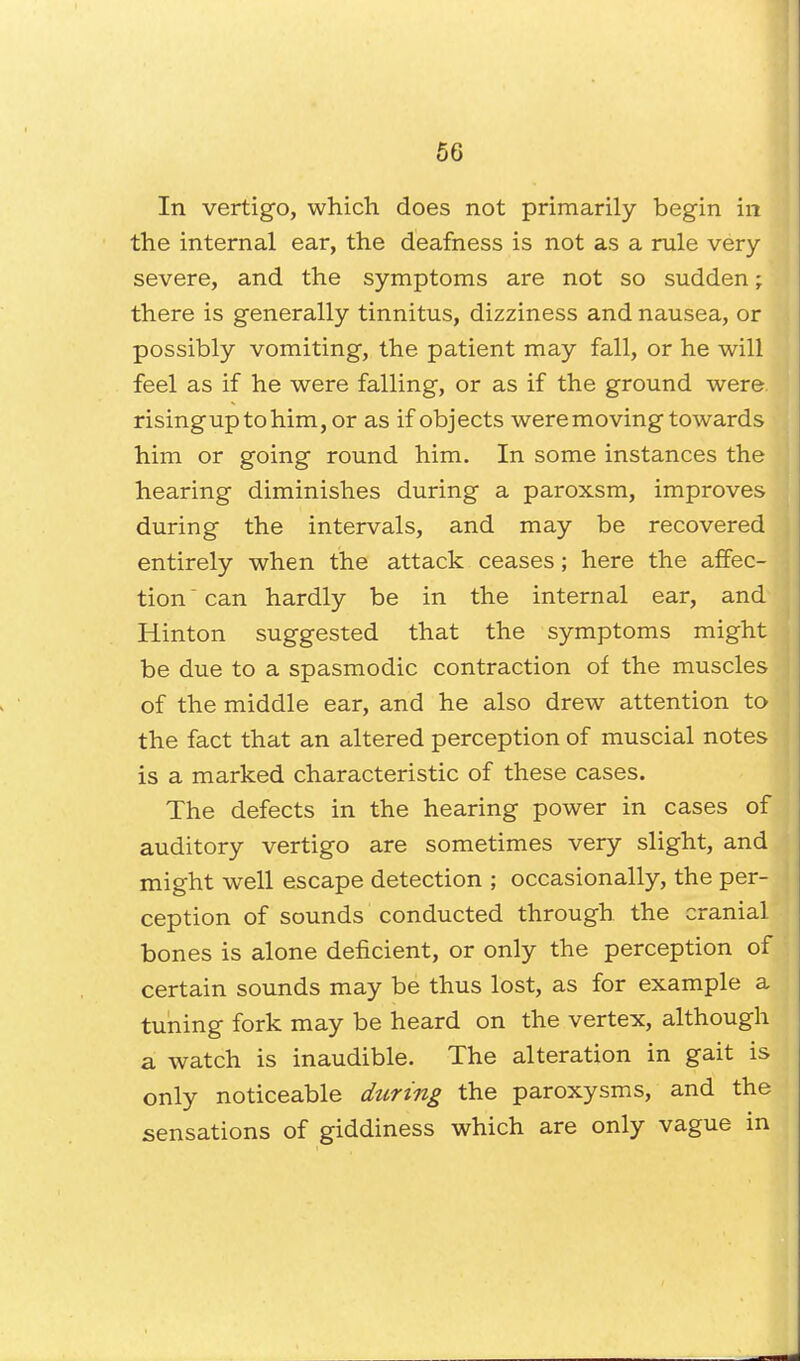 In vertigo, which does not primarily begin in the internal ear, the deafness is not as a rule very severe, and the symptoms are not so sudden; there is generally tinnitus, dizziness and nausea, or possibly vomiting, the patient may fall, or he will feel as if he were falling, or as if the ground were, risinguptohim, or as if objects were moving towards him or going round him. In some instances the hearing diminishes during a paroxsm, improves during the intervals, and may be recovered entirely when the attack ceases; here the affec- tion ' can hardly be in the internal ear, and Hinton suggested that the symptoms might be due to a spasmodic contraction of the muscles of the middle ear, and he also drew attention to the fact that an altered perception of muscial notes is a marked characteristic of these cases. The defects in the hearing power in cases of auditory vertigo are sometimes very slight, and might well escape detection ; occasionally, the per- ception of sounds conducted through the cranial bones is alone deficient, or only the perception of certain sounds may be thus lost, as for example a tuning fork may be heard on the vertex, although a watch is inaudible. The alteration in gait is only noticeable during the paroxysms, and the sensations of giddiness which are only vague in