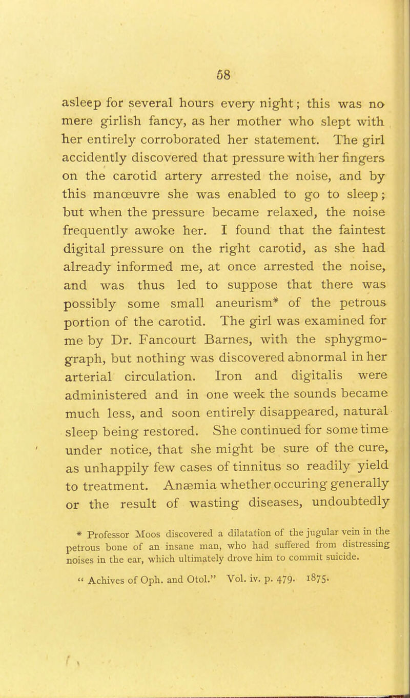 asleep for several hours every night; this was no mere girlish fancy, as her mother who slept with her entirely corroborated her statement. The girl accidently discovered that pressure with her fingers on the carotid artery arrested the noise, and by this manoeuvre she was enabled to go to sleep; but when the pressure became relaxed, the noise frequently awoke her. I found that the faintest digital pressure on the right carotid, as she had already informed me, at once arrested the noise, and was thus led to suppose that there was possibly some small aneurism* of the petrous portion of the carotid. The girl was examined for me by Dr. Fancourt Barnes, with the sphygmo- graph, but nothing was discovered abnormal in her arterial circulation. Iron and digitalis were administered and in one week the sounds became much less, and soon entirely disappeared, natural sleep being restored. She continued for some time under notice, that she might be sure of the cure, as unhappily few cases of tinnitus so readily yield to treatment. Anaemia whether occuring generally or the result of wasting diseases, undoubtedly * Professor Moos discovered a dilatation of the jugular vein in the petrous bone of an insane man, who had suffered from distressing noises in the ear, which ultimately drove him to commit suicide.  Achives of Oph. and Otol. Vol. iv. p. 479. 1875.