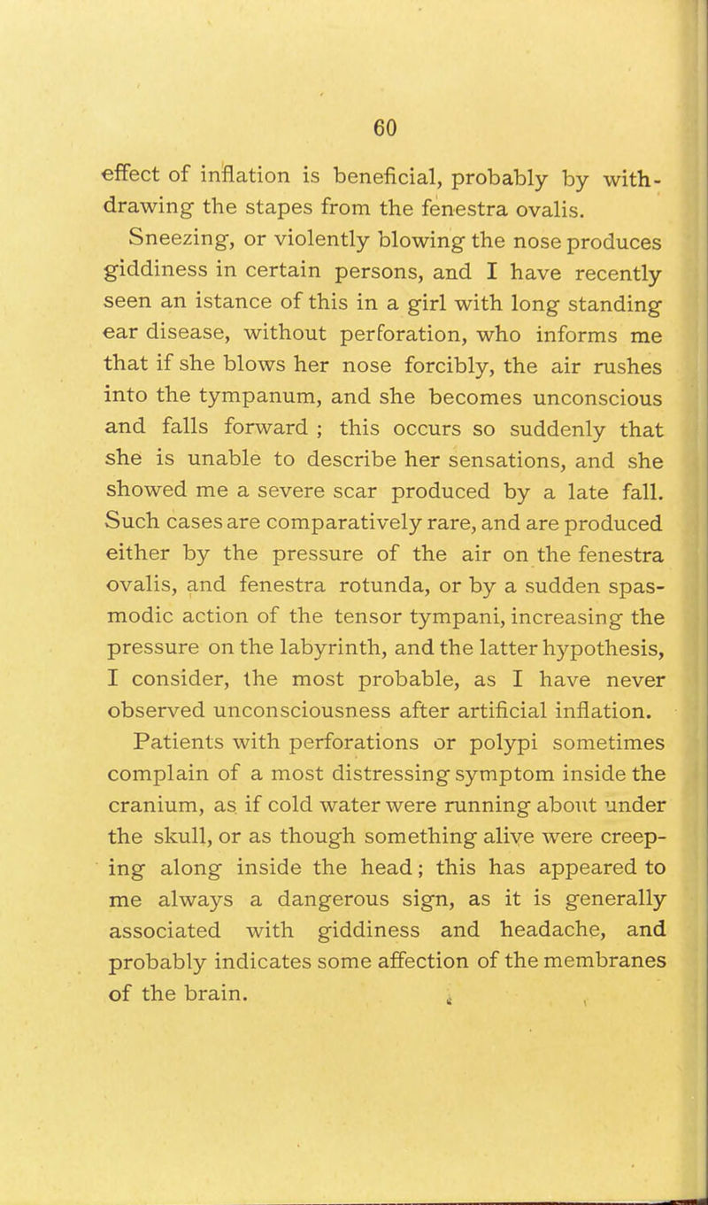 effect of inflation is beneficial, probably by with- drawing the stapes from the fenestra ovalis. Sneezing, or violently blowing the nose produces giddiness in certain persons, and I have recently seen an istance of this in a girl with long standing ear disease, without perforation, who informs me that if she blows her nose forcibly, the air rushes into the tympanum, and she becomes unconscious and falls forward ; this occurs so suddenly that she is unable to describe her sensations, and she showed me a severe scar produced by a late fall. Such cases are comparatively rare, and are produced either by the pressure of the air on the fenestra ovalis, and fenestra rotunda, or by a sudden spas- modic action of the tensor tympani, increasing the pressure on the labyrinth, and the latter hypothesis, I consider, the most probable, as I have never observed unconsciousness after artificial inflation. Patients with perforations or polypi sometimes complain of a most distressing symptom inside the cranium, as. if cold water were running about under the skull, or as though something alive were creep- ing along inside the head; this has appeared to me always a dangerous sign, as it is generally associated with giddiness and headache, and probably indicates some affection of the membranes of the brain.