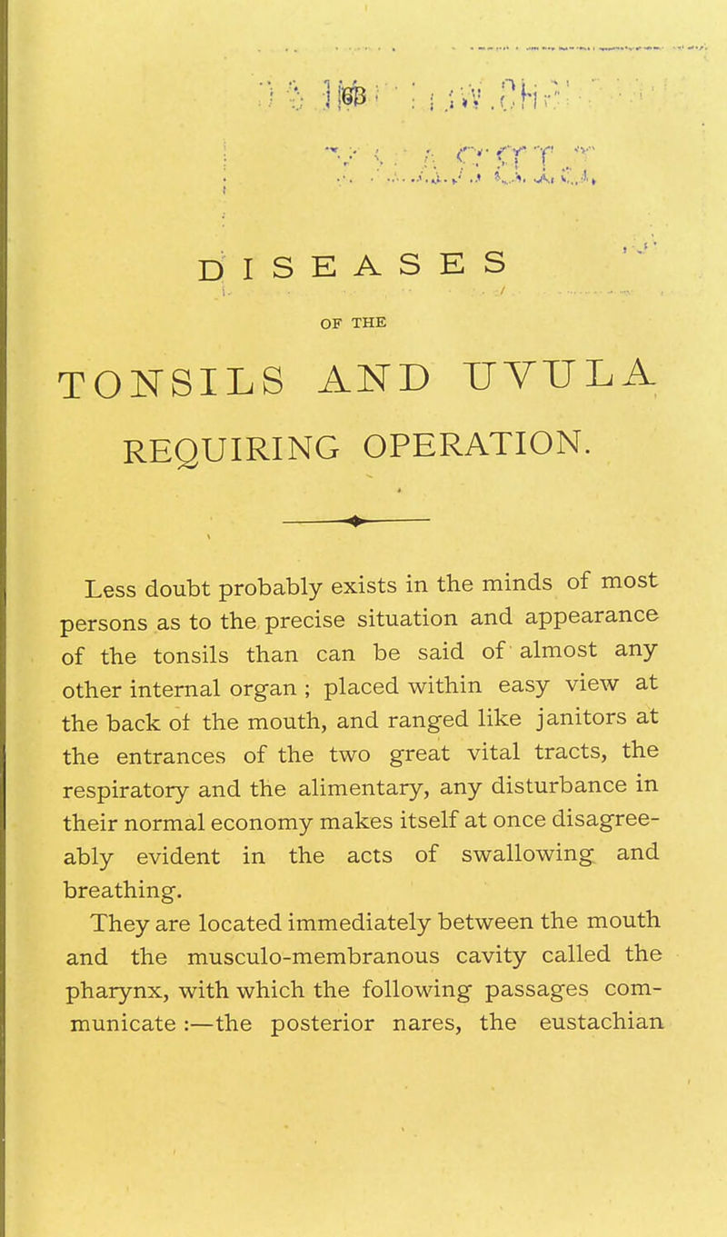 DISEASES / OF THE TONSILS AND UVULA REQUIRING OPERATION. Less doubt probably exists in the minds of most persons as to the precise situation and appearance of the tonsils than can be said of almost any- other internal organ ; placed within easy view at the back ot the mouth, and ranged like janitors at the entrances of the two great vital tracts, the respiratory and the alimentary, any disturbance in their normal economy makes itself at once disagree- ably evident in the acts of swallowing and breathing. They are located immediately between the mouth and the musculo-membranous cavity called the pharynx, with which the following passages com- municate :—the posterior nares, the eustachian