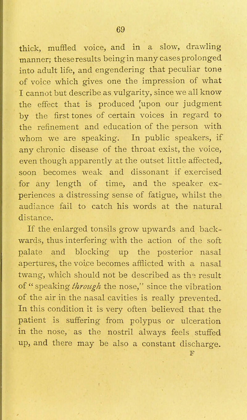 thick, muffled voice, and in a slow, drawling manner; these results beingin many cases prolonged into adult life, and engendering that peculiar tone of voice which gives one the impression of what I cannot but describe as vulgarity, since we all know the effect that is produced [upon our judgment by the first tones of certain voices in regard to the refinement and education of the person with whom we are speaking. In public speakers, if any chronic disease of the throat exist, the voice, even though apparently at the outset little affected,, soon becomes weak and dissonant if exercised for any length of time, and the speaker ex- periences a distressing sense of fatigue, whilst the audiance fail to catch his words at the natural distance. If the enlarged tonsils grow upwards and back- wards, thus interfering with the action of the soft palate and blocking up the posterior nasal apertures, the voice becomes afflicted with a nasal twang, which should not be described as th? result of  speaking through the nose, since the vibration of the air in the nasal cavities is really prevented. In this condition it is very often believed that the patient is suffering from polypus or ulceration in the nose, as the nostril always feels stuffed up, and there may be also a constant discharge. F