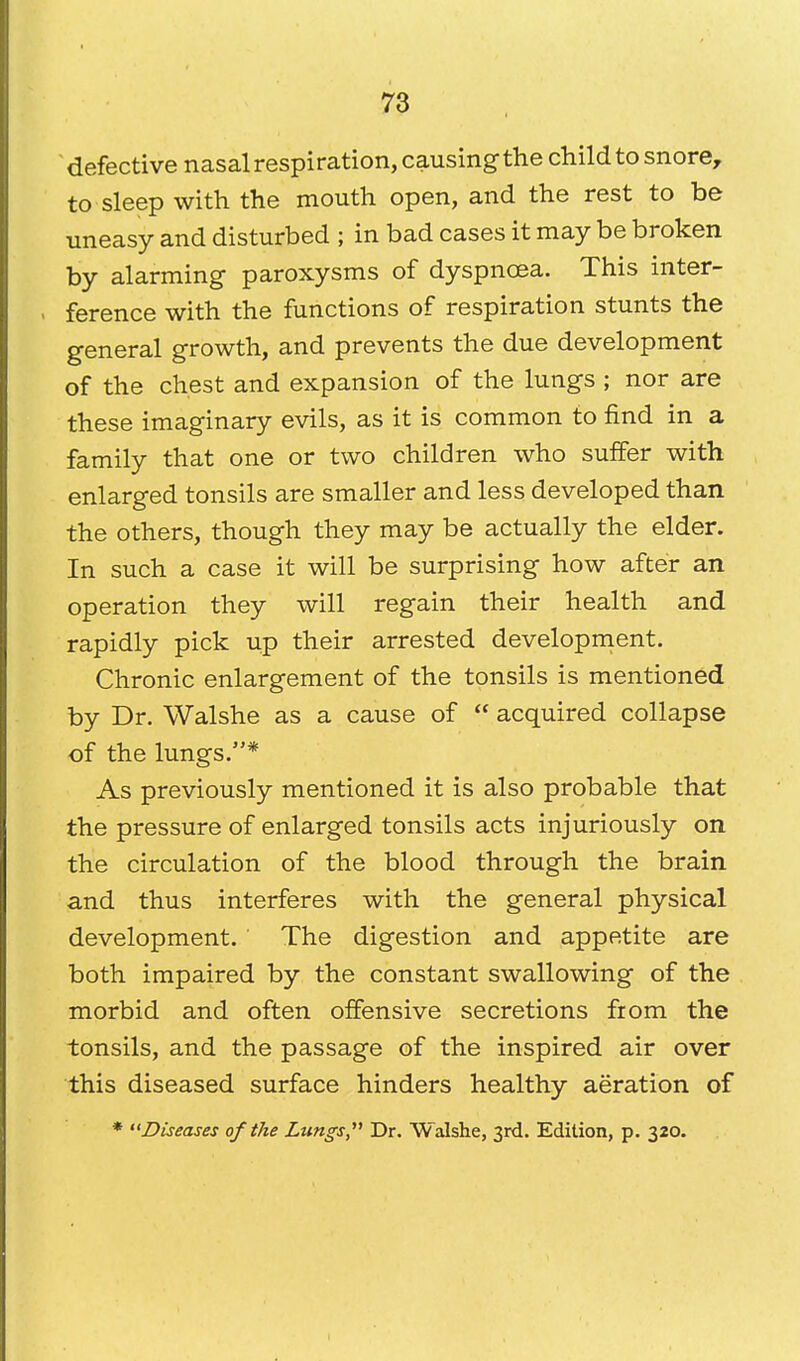 defective nasal respiration, causing the child to snore, to sleep with the mouth open, and the rest to be uneasy and disturbed ; in bad cases it may be broken by alarming paroxysms of dyspnoea. This inter- ference with the functions of respiration stunts the general growth, and prevents the due development of the chest and expansion of the lungs ; nor are these imaginary evils, as it is common to find in a family that one or two children who suffer with enlarged tonsils are smaller and less developed than the others, though they may be actually the elder. In such a case it will be surprising how after an operation they will regain their health and rapidly pick up their arrested development. Chronic enlargement of the tonsils is mentioned by Dr. Walshe as a cause of  acquired collapse of the lungs.* As previously mentioned it is also probable that the pressure of enlarged tonsils acts injuriously on the circulation of the blood through the brain and thus interferes with the general physical development. The digestion and appetite are both impaired by the constant swallowing of the morbid and often offensive secretions from the tonsils, and the passage of the inspired air over this diseased surface hinders healthy aeration of * Diseases of the Lungs, Dr. Walshe, 3rd. Edition, p. 320.