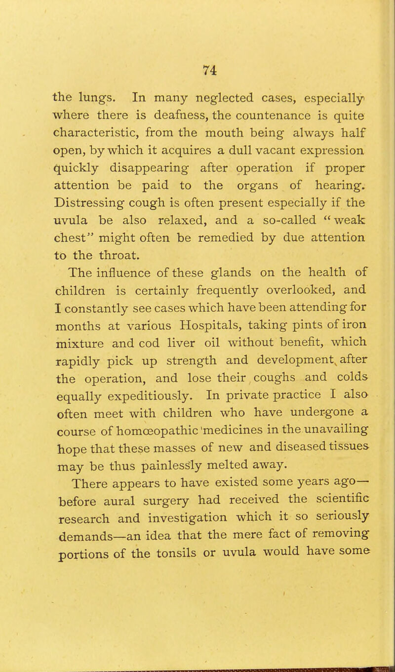 the lungs. In many neglected cases, especially where there is deafness, the countenance is quite characteristic, from the mouth being always half open, by which it acquires a dull vacant expression quickly disappearing after operation if proper attention be paid to the organs of hearing. Distressing cough is often present especially if the uvula be also relaxed, and a so-called weak chest5' might often be remedied by due attention to the throat. The influence of these glands on the health of children is certainly frequently overlooked, and I constantly see cases which have been attending for months at various Hospitals, taking pints of iron mixture and cod liver oil without benefit, which rapidly pick up strength and development, after the operation, and lose their coughs and colds equally expeditiously. In private practice I also often meet with children who have undergone a course of homoeopathic'medicines in the unavailing hope that these masses of new and diseased tissues may be thus painlessly melted away. There appears to have existed some years ago— before aural surgery had received the scientific research and investigation which it so seriously demands—an idea that the mere fact of removing portions of the tonsils or uvula would have some