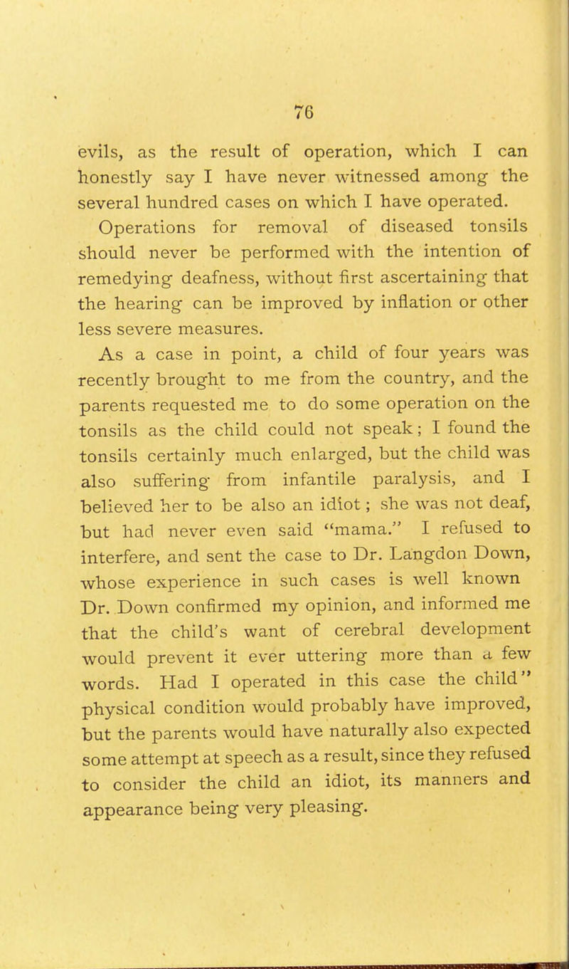 evils, as the result of operation, which I can honestly say I have never witnessed among the several hundred cases on which I have operated. Operations for removal of diseased tonsils should never be performed with the intention of remedying deafness, without first ascertaining that the hearing can be improved by inflation or other less severe measures. As a case in point, a child of four years was recently brought to me from the country, and the parents requested me to do some operation on the tonsils as the child could not speak; I found the tonsils certainly much enlarged, but the child was also suffering from infantile paralysis, and I believed her to be also an idiot; she was not deaf, but had never even said mama. I refused to interfere, and sent the case to Dr. Langdon Down, whose experience in such cases is well known Dr. Down confirmed my opinion, and informed me that the child's want of cerebral development would prevent it ever uttering more than a, few words. Had I operated in this case the child physical condition would probably have improved, but the parents would have naturally also expected some attempt at speech as a result, since they refused to consider the child an idiot, its manners and appearance being very pleasing.