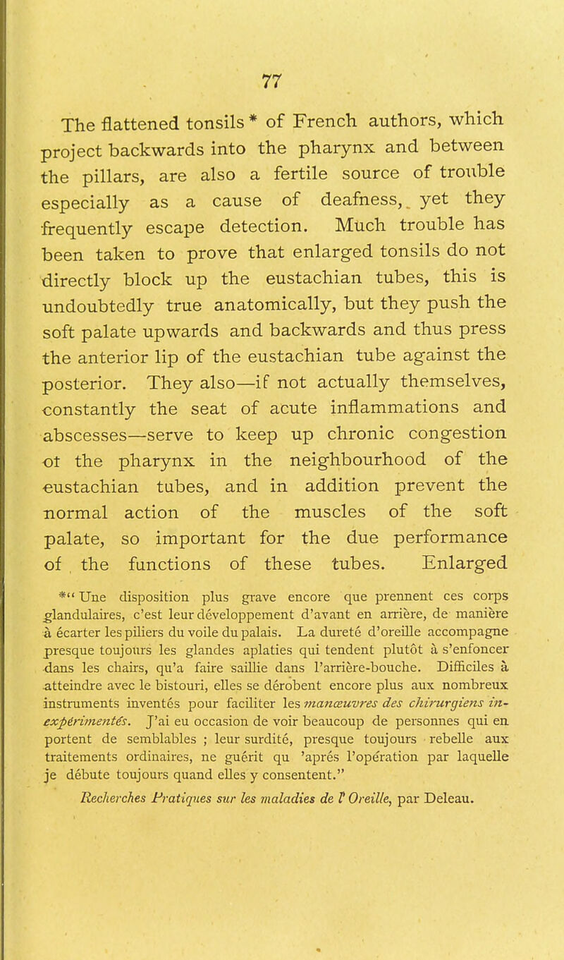 The flattened tonsils * of French authors, which project backwards into the pharynx and between the pillars, are also a fertile source of trouble especially as a cause of deafness,^ yet they •frequently escape detection. Much trouble has been taken to prove that enlarged tonsils do not directly block up the eustachian tubes, this is undoubtedly true anatomically, but they push the soft palate upwards and backwards and thus press the anterior lip of the eustachian tube against the posterior. They also—if not actually themselves, constantly the seat of acute inflammations and abscesses—serve to keep up chronic congestion ot the pharynx in the neighbourhood of the eustachian tubes, and in addition prevent the normal action of the muscles of the soft palate, so important for the due performance of the functions of these tubes. Enlarged * Une disposition plus grave encore que prennent ces corps .glandulaires, c'est leur developpement d'avant en arriere, de maniere a ecarter les piliers du voile du palais. La durete d'oreille accompagne presque toujours les glandes aplaties qui tendent plutot k s'enfoncer dans les chairs, qu'a faire saillie dans l'arriere-bouche. Difficiles a, atteindre avec le bistouri, elles se derobent encore plus aux nombreux instruments inventes pour faciliter les manoeuvres des chirurgiens in- exfierimente's. J'ai eu occasion de voir beaucoup de personnes qui en portent de semblables ; leur surdite, presque toujours rebelle aux traitements ordinaires, ne guerit qu 'apres l'operation par laquelle je debute toujours quand elles y consentent. Recherches Pratiques sur les maladies de V Oreille, par Deleau.