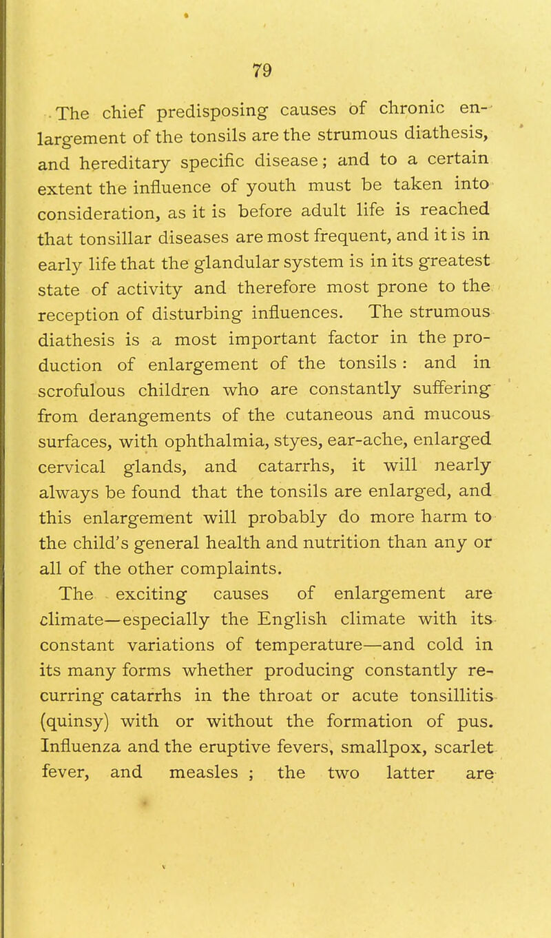 .The chief predisposing causes of chronic en- largement of the tonsils are the strumous diathesis, and hereditary specific disease; and to a certain extent the influence of youth must be taken into consideration, as it is before adult life is reached that tonsillar diseases are most frequent, and it is in early life that the glandular system is in its greatest state of activity and therefore most prone to the reception of disturbing influences. The strumous diathesis is a most important factor in the pro- duction of enlargement of the tonsils : and in scrofulous children who are constantly suffering from derangements of the cutaneous and mucous surfaces, with ophthalmia, styes, ear-ache, enlarged cervical glands, and catarrhs, it will nearly always be found that the tonsils are enlarged, and this enlargement will probably do more harm to the child's general health and nutrition than any or all of the other complaints. The exciting causes of enlargement are climate—especially the English climate with its constant variations of temperature—and cold in its many forms whether producing constantly re- curring catarrhs in the throat or acute tonsillitis (quinsy) with or without the formation of pus. Influenza and the eruptive fevers, smallpox, scarlet fever, and measles ; the two latter are