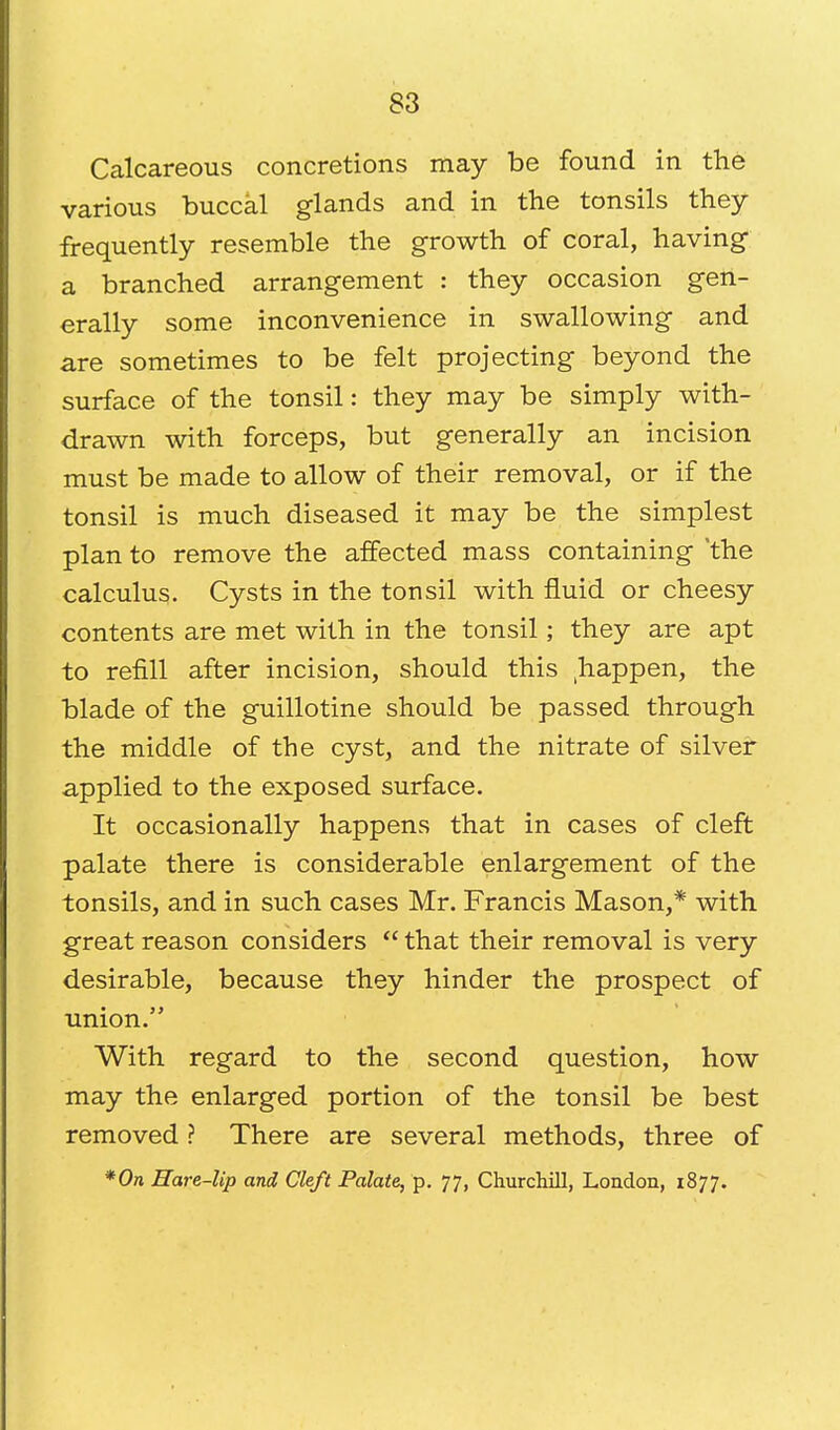 Calcareous concretions may be found in the various buccal glands and in the tonsils they frequently resemble the growth of coral, having a branched arrangement : they occasion gen- erally some inconvenience in swallowing and are sometimes to be felt projecting beyond the surface of the tonsil: they may be simply with- drawn with forceps, but generally an incision must be made to allow of their removal, or if the tonsil is much diseased it may be the simplest plan to remove the affected mass containing the calculus. Cysts in the tonsil with fluid or cheesy contents are met with in the tonsil; they are apt to refill after incision, should this happen, the blade of the guillotine should be passed through the middle of the cyst, and the nitrate of silver applied to the exposed surface. It occasionally happens that in cases of cleft palate there is considerable enlargement of the tonsils, and in such cases Mr. Francis Mason,* with great reason considers  that their removal is very desirable, because they hinder the prospect of union. With regard to the second question, how may the enlarged portion of the tonsil be best removed ? There are several methods, three of *0n Hare-lip and Cleft Palate, p. 77, Churchill, London, 1877.