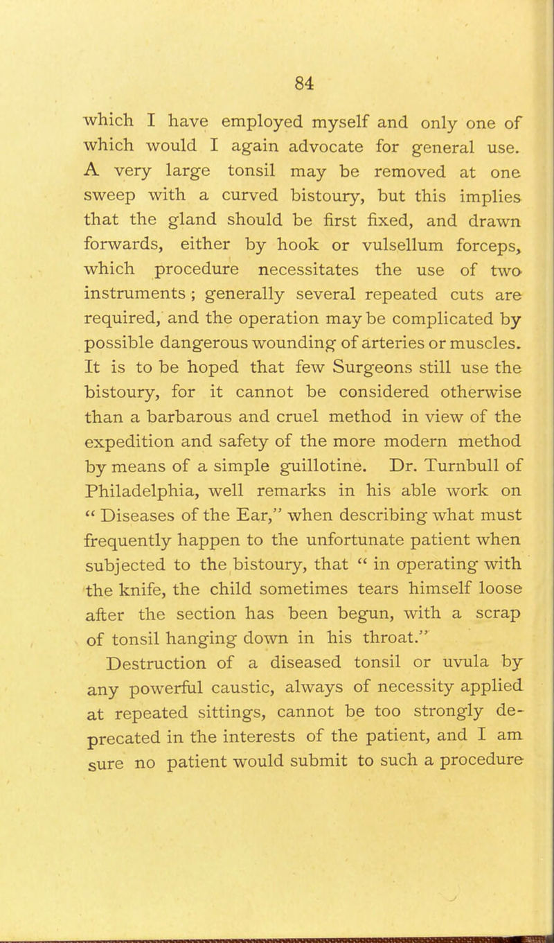 which I have employed myself and only one of which would I again advocate for general use. A very large tonsil may be removed at one sweep with a curved bistoury, but this implies that the gland should be first fixed, and drawn forwards, either by hook or vulsellum forceps, which procedure necessitates the use of two instruments ; generally several repeated cuts are required, and the operation may be complicated by possible dangerous wounding of arteries or muscles. It is to be hoped that few Surgeons still use the bistoury, for it cannot be considered otherwise than a barbarous and cruel method in view of the expedition and safety of the more modern method by means of a simple guillotine. Dr. Turnbull of Philadelphia, well remarks in his able work on  Diseases of the Ear, when describing what must frequently happen to the unfortunate patient when subjected to the bistoury, that  in operating with the knife, the child sometimes tears himself loose after the section has been begun, with a scrap of tonsil hanging down in his throat. Destruction of a diseased tonsil or uvula by any powerful caustic, always of necessity applied at repeated sittings, cannot be too strongly de- precated in the interests of the patient, and I am sure no patient would submit to such a procedure