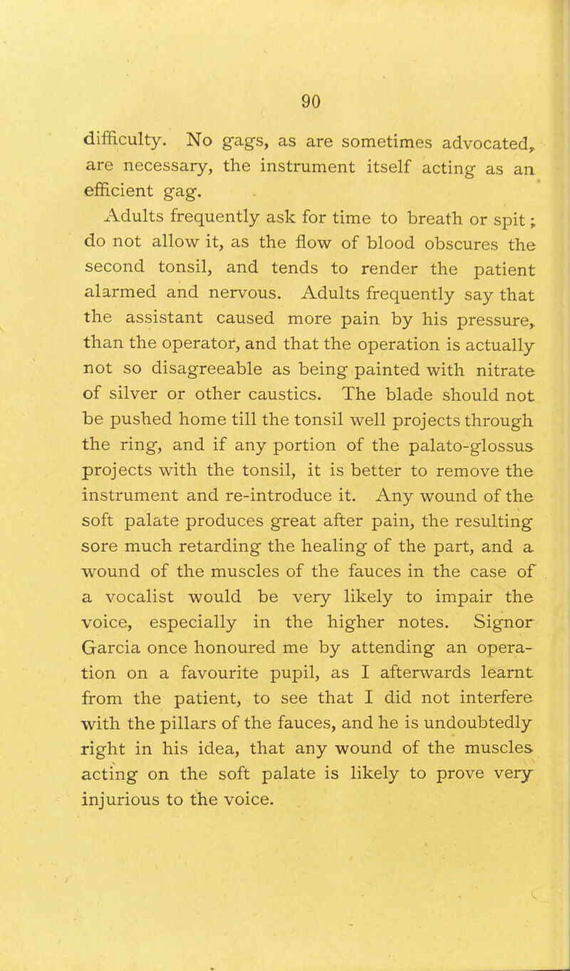 difficulty. No gags, as are sometimes advocated, are necessary, the instrument itself acting as an efficient gag. Adults frequently ask for time to breath or spit; do not allow it, as the flow of blood obscures the second tonsil, and tends to render the patient alarmed and nervous. Adults frequently say that the assistant caused more pain by his pressure, than the operator, and that the operation is actually not so disagreeable as being painted with nitrate of silver or other caustics. The blade should not be pushed home till the tonsil well projects through the ring, and if any portion of the palato-glossus projects with the tonsil, it is better to remove the instrument and re-introduce it. Any wound of the soft palate produces great after pain, the resulting sore much retarding the healing of the part, and a wound of the muscles of the fauces in the case of a vocalist would be very likely to impair the voice, especially in the higher notes. Signor Garcia once honoured me by attending an opera- tion on a favourite pupil, as I afterwards learnt from the patient, to see that I did not interfere with the pillars of the fauces, and he is undoubtedly right in his idea, that any wound of the muscles acting on the soft palate is likely to prove very injurious to the voice.