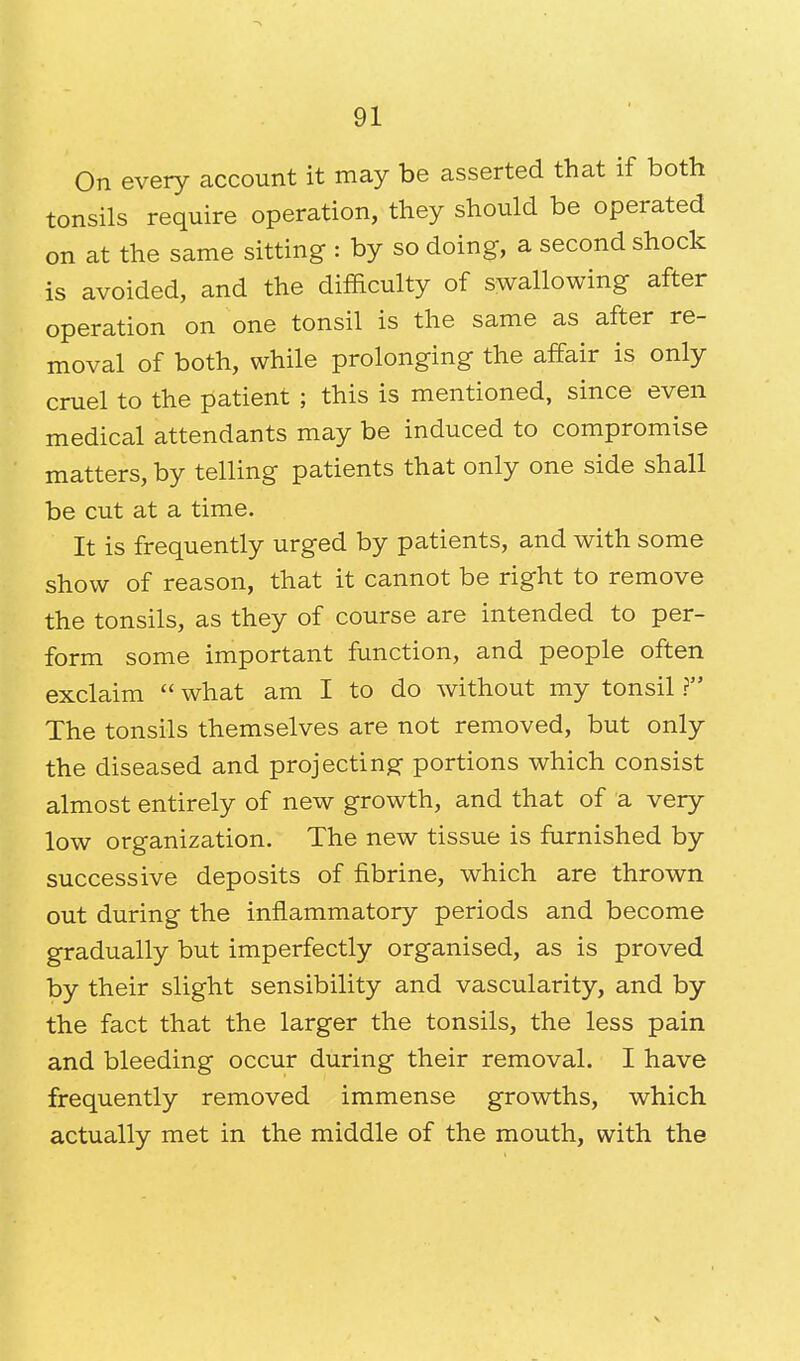 On every account it may be asserted that if both tonsils require operation, they should be operated on at the same sitting : by so doing, a second shock is avoided, and the difficulty of swallowing after operation on one tonsil is the same as after re- moval of both, while prolonging the affair is only cruel to the patient ; this is mentioned, since even medical attendants may be induced to compromise matters, by telling patients that only one side shall be cut at a time. It is frequently urged by patients, and with some show of reason, that it cannot be right to remove the tonsils, as they of course are intended to per- form some important function, and people often exclaim  what am I to do without my tonsil ? The tonsils themselves are not removed, but only the diseased and projecting portions which consist almost entirely of new growth, and that of a very low organization. The new tissue is furnished by successive deposits of fibrine, which are thrown out during the inflammatory periods and become gradually but imperfectly organised, as is proved by their slight sensibility and vascularity, and by the fact that the larger the tonsils, the less pain and bleeding occur during their removal. I have frequently removed immense growths, which actually met in the middle of the mouth, with the