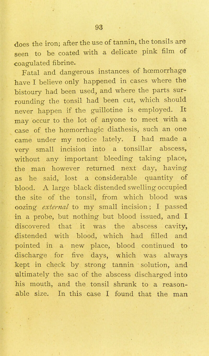 does the iron; after the use of tannin, the tonsils are seen to be coated with a delicate pink film of coagulated fibrine. Fatal and dangerous instances of haemorrhage have I believe only happened in cases where the bistoury had been used, and where the parts sur- rounding the tonsil had been cut, which should never happen if the guillotine is employed. It may occur to the lot of anyone to meet with a case of the hcemorrhagic diathesis, such an one came under my notice lately. I had made a very small incision into a tonsillar abscess, without any important bleeding taking place, the man however returned next day, having as he said, lost a considerable quantity of blood. A large black distended swelling occupied the site of the tonsil, from which blood was oozing external to my small incision; I passed in a probe, but nothing but blood issued, and I discovered that it was the abscess cavity, distended with blood, which had filled and pointed in a new place, blood continued to discharge for five days, which was always kept in check by strong tannin ' solution, and ultimately the sac of the abscess discharged into Ms mouth, and the tonsil shrunk to a reason- able size. In this case I found that the man