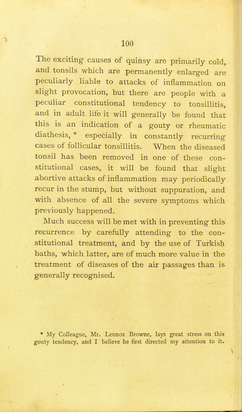 The exciting causes of quinsy are primarily cold, and tonsils which are permanently enlarged are peculiarly liable to attacks of inflammation on slight provocation, but there are people with a peculiar constitutional tendency to tonsillitis, and in adult life it will generally be found that this is an indication of a gouty or rheumatic diathesis, * especially in constantly recurring cases of follicular tonsillitis. When the diseased tonsil has been removed in one of these con- stitutional cases, it will be found that slight abortive attacks of inflammation may periodically recur in the stump, but without suppuration, and with absence of all the severe symptoms which previously happened. Much success will be met with in preventing this recurrence by carefully attending to the con- stitutional treatment, and by the use of Turkish baths, which latter, are of much more value in the treatment of diseases of the air passages than is generally recognised. * My Colleague, Mr. Lennox Browne, lays great stress on this gouty tendency, and I believe he first directed my attention to it.