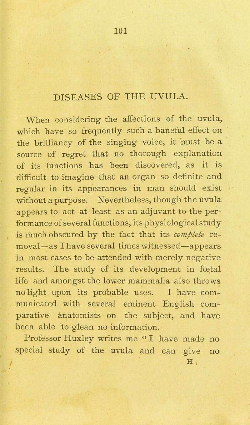 DISEASES OF THE UVULA. When considering the affections of the uvula, which have so frequently such a baneful effect on the brilliancy of the singing voice, it must be a source of regret that no thorough explanation of its functions has been discovered, as it is difficult to imagine that an organ so definite and regular in its appearances in man should exist without a purpose. Nevertheless, though the uvula appears to act at least as an adjuvant to the per- formance of several functions, its physiological study is much obscured by the fact that its complete re- moval—as I have several times witnessed—appears in most cases to be attended with merely negative results. The study of its development in fcetal life and amongst the lower mammalia also throws no light upon its probable uses. I have com- municated with several eminent English com- parative anatomists on the subject, and have been able to glean no information. Professor Huxley writes me  I have made no special study of the uvula and can give no H ,