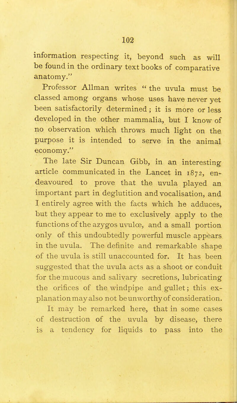 information respecting it, beyond such as will be found in the ordinary text books of comparative anatomy. Professor Allman writes  the uvula must be classed among organs whose uses have never yet been satisfactorily determined; it is more or less developed in the other mammalia, but I know of no observation which throws much light on the purpose it is intended to serve in the animal economy. The late Sir Duncan Gibb, in an interesting article communicated in the Lancet in 1872, en- deavoured to prove that the uvula played an important part in deglutition and vocalisation, and I entirely agree with the facts which he adduces, but they appear to me to exclusively apply to the functions of the azygos uvulce, and a small portion only of this undoubtedly powerful muscle appears in the uvula. The definite and remarkable shape of the uvula is still unaccounted for. It has been suggested that the uvula acts as a shoot or conduit for the mucous and salivary secretions, lubricating the orifices of the windpipe and gullet; this ex- planation may also not be unworthy of consideration. It may be remarked here, that in some cases of destruction of the uvula by disease, there is a tendency for liquids to pass into the