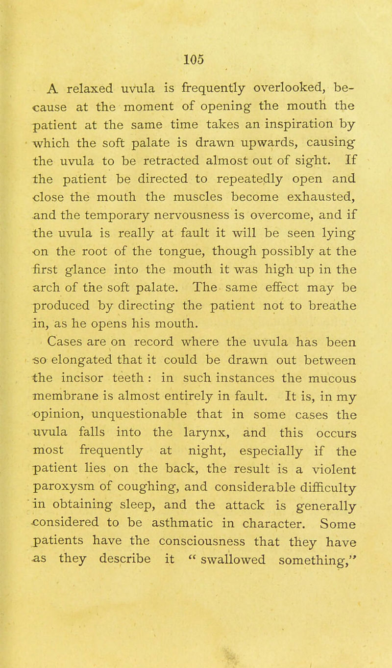 A relaxed uvula is frequently overlooked, be- cause at the moment of opening the mouth the patient at the same time takes an inspiration by which the soft palate is drawn upwards, causing the uvula to be retracted almost out of sight. If the patient be directed to repeatedly open and close the mouth the muscles become exhausted, and the temporary nervousness is overcome, and if the uvula is really at fault it will be seen lying on the root of the tongue, though possibly at the first glance into the mouth it was high up in the arch of the soft palate. The same effect may be produced by directing the patient not to breathe in, as he opens his mouth. Cases are on record where the uvula has been •so elongated that it could be drawn out between the incisor teeth : in such instances the mucous membrane is almost entirely in fault. It is, in my opinion, unquestionable that in some cases the uvula falls into the larynx, and this occurs most frequently at night, especially if the patient lies on the back, the result is a violent paroxysm of coughing, and considerable difficulty in obtaining sleep, and the attack is generally considered to be asthmatic in character. Some patients have the consciousness that they have as they describe it  swallowed something,