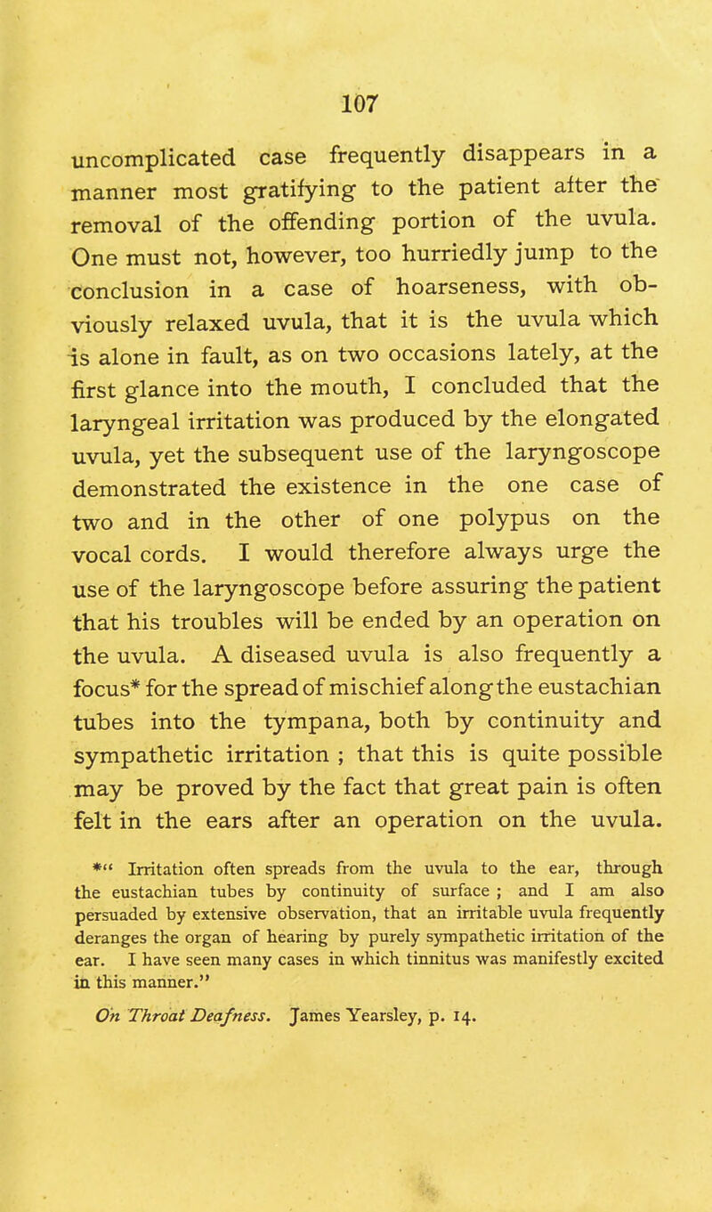 uncomplicated case frequently disappears in a manner most gratifying to the patient after the removal of the offending portion of the uvula. One must not, however, too hurriedly jump to the conclusion in a case of hoarseness, with ob- viously relaxed uvula, that it is the uvula which is alone in fault, as on two occasions lately, at the first glance into the mouth, I concluded that the laryngeal irritation was produced by the elongated uvula, yet the subsequent use of the laryngoscope demonstrated the existence in the one case of two and in the other of one polypus on the vocal cords. I would therefore always urge the use of the laryngoscope before assuring the patient that his troubles will be ended by an operation on the uvula. A diseased uvula is also frequently a focus* for the spread of mischief along the eustachian tubes into the tympana, both by continuity and sympathetic irritation ; that this is quite possible may be proved by the fact that great pain is often felt in the ears after an operation on the uvula. * Irritation often spreads from the uvula to the ear, through the eustachian tubes by continuity of surface ; and I am also persuaded by extensive observation, that an irritable uvula frequently deranges the organ of hearing by purely sympathetic irritation of the ear. I have seen many cases in which tinnitus was manifestly excited in this manner. On Throat Deafness. James Yearsley, p. 14.