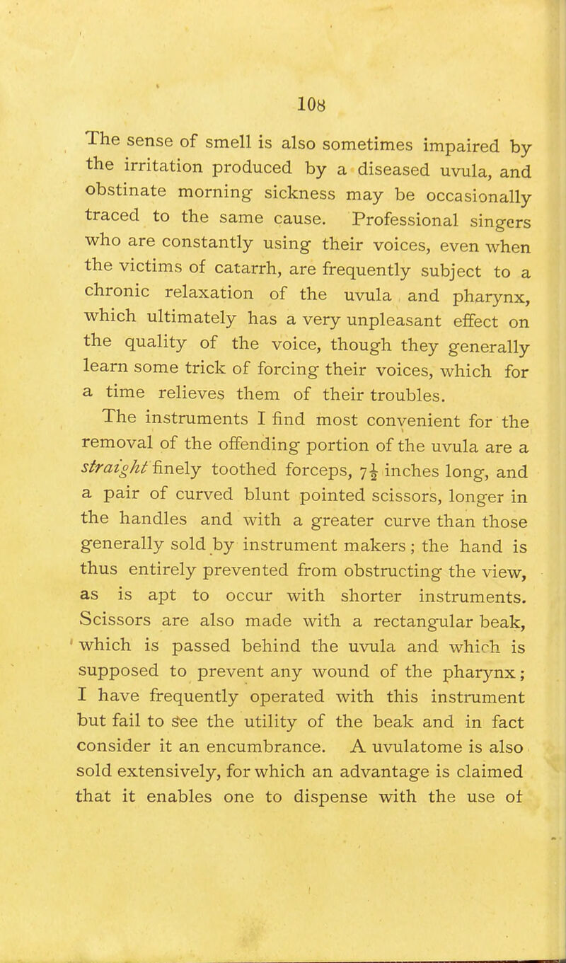 The sense of smell is also sometimes impaired by the irritation produced by a diseased uvula, and obstinate morning sickness may be occasionally traced to the same cause. Professional singers who are constantly using their voices, even when the victims of catarrh, are frequently subject to a chronic relaxation of the uvula and pharynx, which ultimately has a very unpleasant effect on the quality of the voice, though they generally learn some trick of forcing their voices, which for a time relieves them of their troubles. The instruments I find most convenient for the removal of the offending portion of the uvula are a straight finely toothed forceps, 7 £ inches long, and a pair of curved blunt pointed scissors, longer in the handles and with a greater curve than those generally sold by instrument makers; the hand is thus entirely prevented from obstructing the view, as is apt to occur with shorter instruments. Scissors are also made with a rectangular beak, 1 which is passed behind the uvula and which is supposed to prevent any wound of the pharynx; I have frequently operated with this instrument but fail to See the utility of the beak and in fact consider it an encumbrance. A uvulatome is also sold extensively, for which an advantage is claimed that it enables one to dispense with the use of
