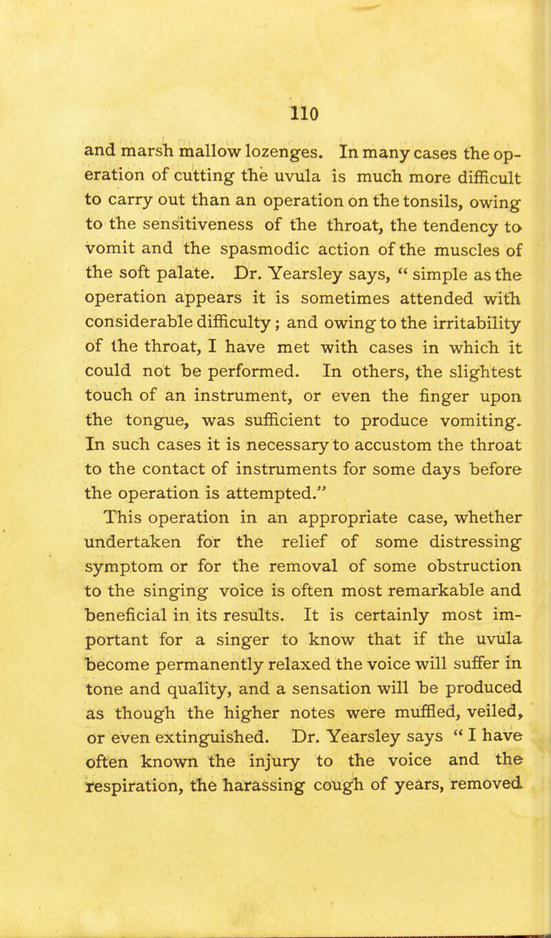 and marsh mallow lozenges. In many cases the op- eration of cutting the uvula is much more difficult to carry out than an operation on the tonsils, owing to the sensitiveness of the throat, the tendency to vomit and the spasmodic action of the muscles of the soft palate. Dr. Yearsley says,  simple as the operation appears it is sometimes attended with considerable difficulty; and owing to the irritability of the throat, I have met with cases in which it could not be performed. In others, the slightest touch of an instrument, or even the finger upon the tongue, was sufficient to produce vomiting. In such cases it is necessary to accustom the throat to the contact of instruments for some days before the operation is attempted. This operation in an appropriate case, whether undertaken for the relief of some distressing symptom or for the removal of some obstruction to the singing voice is often most remarkable and beneficial in its results. It is certainly most im- portant for a singer to know that if the uvula become permanently relaxed the voice will suffer in tone and quality, and a sensation will be produced as though the higher notes were muffled, veiled, or even extinguished. Dr. Yearsley says  I have often known the injury to the voice and the respiration, the harassing cough of years, removed