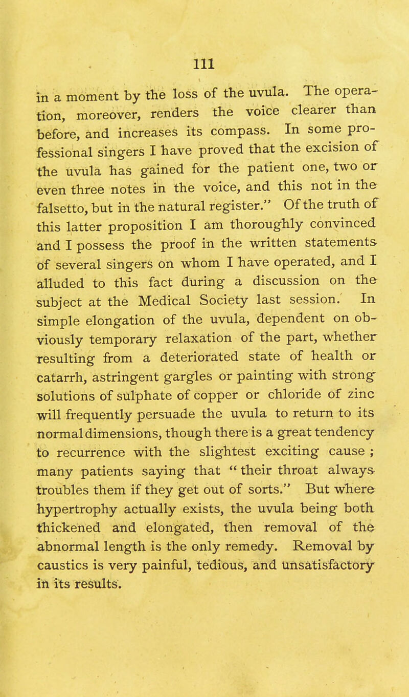 in a moment by the loss of the uvula. The opera- tion, moreover, renders the voice clearer than before, and increases its compass. In some pro- fessional singers I have proved that the excision of the uvula has gained for the patient one, two or even three notes in the voice, and this not in the falsetto, but in the natural register. Of the truth of this latter proposition I am thoroughly convinced and I possess the proof in the written statements of several singers on whom I have operated, and I alluded to this fact during a discussion on the- subject at the Medical Society last session.' In simple elongation of the uvula, dependent on ob- viously temporary relaxation of the part, whether resulting from a deteriorated state of health or catarrh, astringent gargles or painting with strong solutions of sulphate of copper or chloride of zinc will frequently persuade the uvula to return to its normal dimensions, though there is a great tendency to recurrence with the slightest exciting cause ; many patients saying that  their throat always troubles them if they get out of sorts. But where hypertrophy actually exists, the uvula being both thickened and elongated, then removal of the abnormal length is the only remedy. Removal by caustics is very painful, tedious, and unsatisfactory in its results.