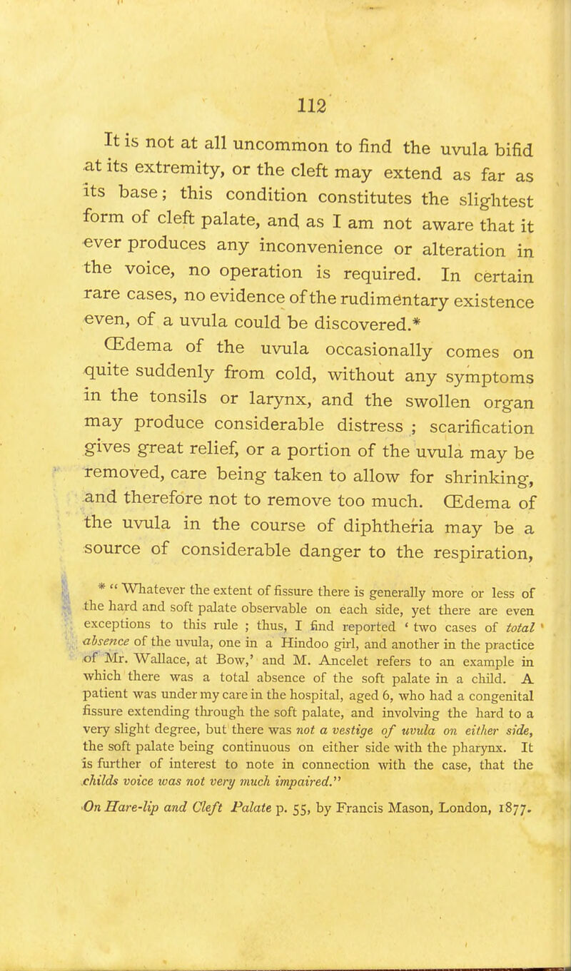 It is not at all uncommon to find the uvula bifid at its extremity, or the cleft may extend as far as its base; this condition constitutes the slightest form of cleft palate, and as I am not aware that it •ever produces any inconvenience or alteration in the voice, no operation is required. In certain rare cases, no evidence of the rudimentary existence even, of a uvula could be discovered * CEdema of the uvula occasionally comes on quite suddenly from cold, without any symptoms in the tonsils or larynx, and the swollen organ may produce considerable distress ; scarification gives great relief, or a portion of the uvula may be removed, care being taken to allow for shrinking, and therefore not to remove too much. CEdema of the uvula in the course of diphtheria may be a source of considerable danger to the respiration, *  Whatever the extent of fissure there is generally more or less of the hard and soft palate observable on each side, yet there are even exceptions to this rule ; thus, I find reported « two cases of total 1 absence of the uvula, one in a Hindoo girl, and another in the practice of Mr. Wallace, at Bow,' and M. Ancelet refers to an example in which there was a total absence of the soft palate in a child. A patient was under my care in the hospital, aged 6, who had a congenital fissure extending through the soft palate, and involving the hard to a very slight degree, but there was not a vestige of uvula on either side, the soft palate being continuous on either side with the pharynx. It is further of interest to note in connection with the case, that the childs voice ivas not very much impaired •On Hare-lip and Cleft Palate p. 55, by Francis Mason, London, 1877.