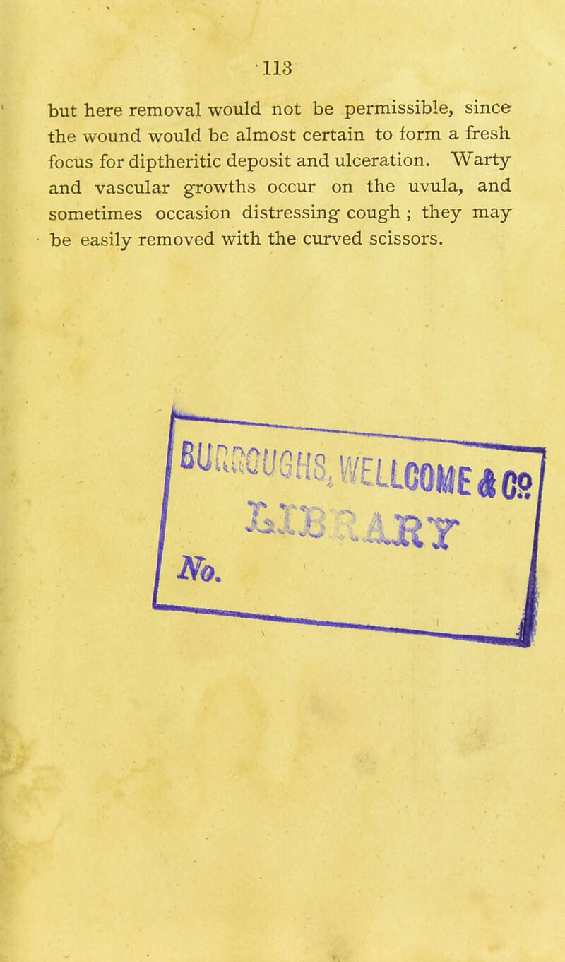 but here removal would not be permissible, since the wound would be almost certain to form a fresh focus for diptheritic deposit and ulceration. Warty and vascular growths occur on the uvula, and sometimes occasion distressing cough ; they may be easily removed with the curved scissors.