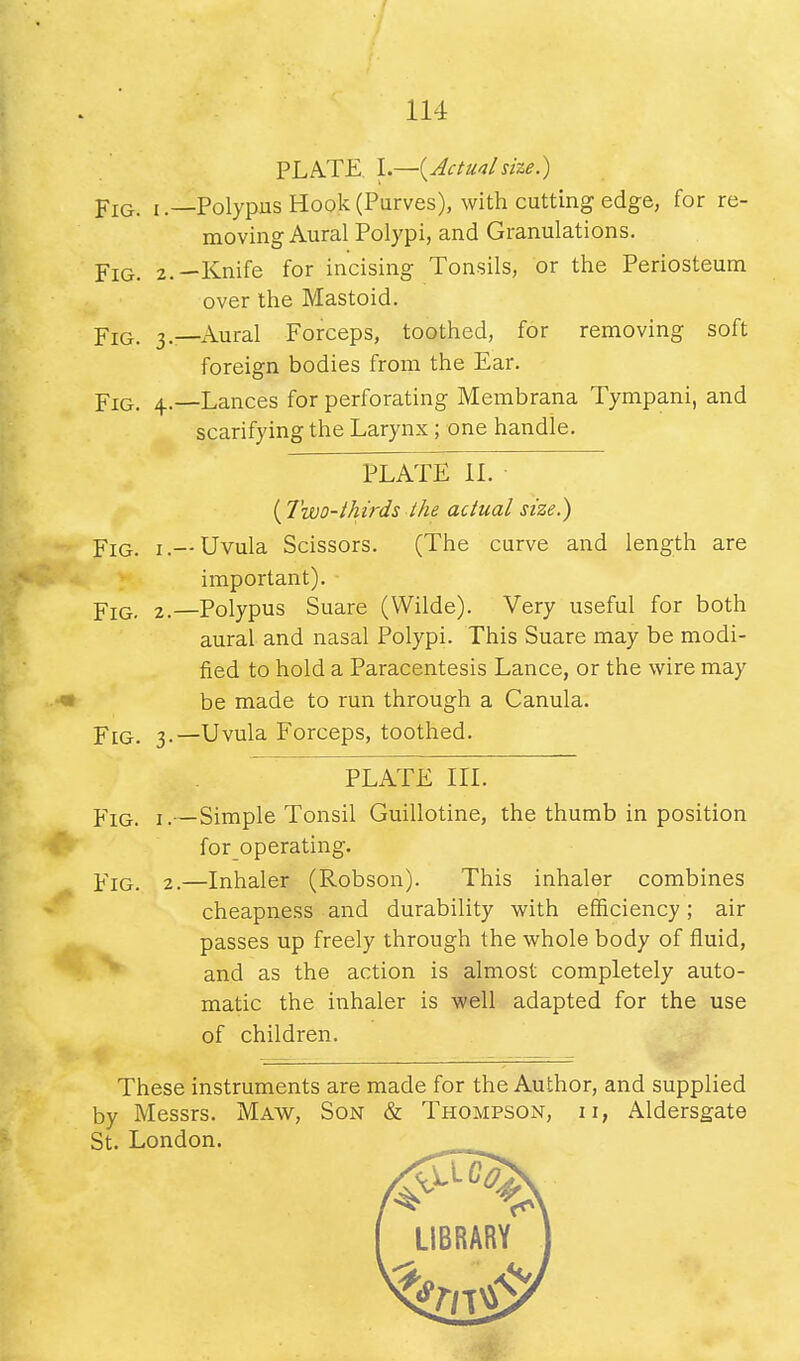 114 PLATE I.—{Actualsize.) Fig. i.—Polypus Hook (Purves), with cutting edge, for re- moving Aural Polypi, and Granulations. Fig. 2.—Knife for incising Tonsils, or the Periosteum over the Mastoid. Yig. 3.—Aural Forceps, toothed, for removing soft foreign bodies from the Ear. Fig. 4.—Lances for perforating Membrana Tympani, and scarifying the Larynx; one handle. PLATE II. ( Two-thirds the actual size.) Fig. i .— Uvula Scissors. (The curve and length are important). Yiq, 2.—Polypus Suare (Wilde). Very useful for both aural and nasal Polypi. This Suare may be modi- fied to hold a Paracentesis Lance, or the wire may be made to run through a Canula. Fig. 3.—Uvula Forceps, toothed. PLATE III. Fig. 1.—Simple Tonsil Guillotine, the thumb in position foroperating. Fig. 2.—Inhaler (Robson). This inhaler combines cheapness and durability with efficiency; air passes up freely through the whole body of fluid, and as the action is almost completely auto- matic the inhaler is well adapted for the use of children. These instruments are made for the Author, and supplied by Messrs. Maw, Son & Thompson, ii, Aldersgate St. London.