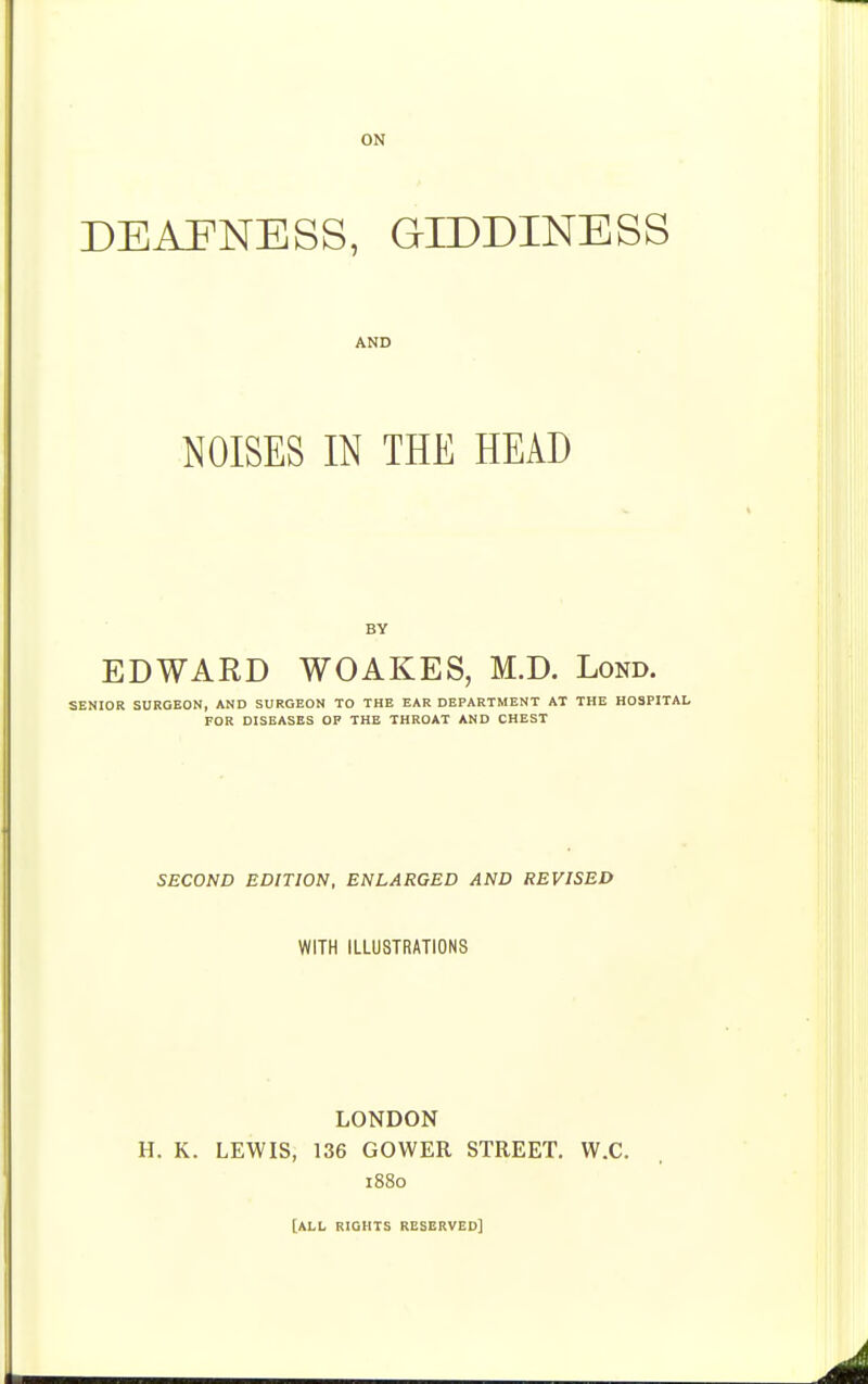 DEAFNESS, GIDDINESS AND NOISES IN THE HEAD BY EDWARD WOAKES, M.D. Lond. SENIOR SURGEON, AND SURGEON TO THE EAR DEPARTMENT AT THE HOSPITAL FOR DISEASES OF THE THROAT AND CHEST SECOND EDITION, ENLARGED AND REVISED WITH ILLUSTRATIONS LONDON H. K. LEWIS, 136 GOWER STREET. W.C. 1880 [ALL RIGHTS RESERVED]
