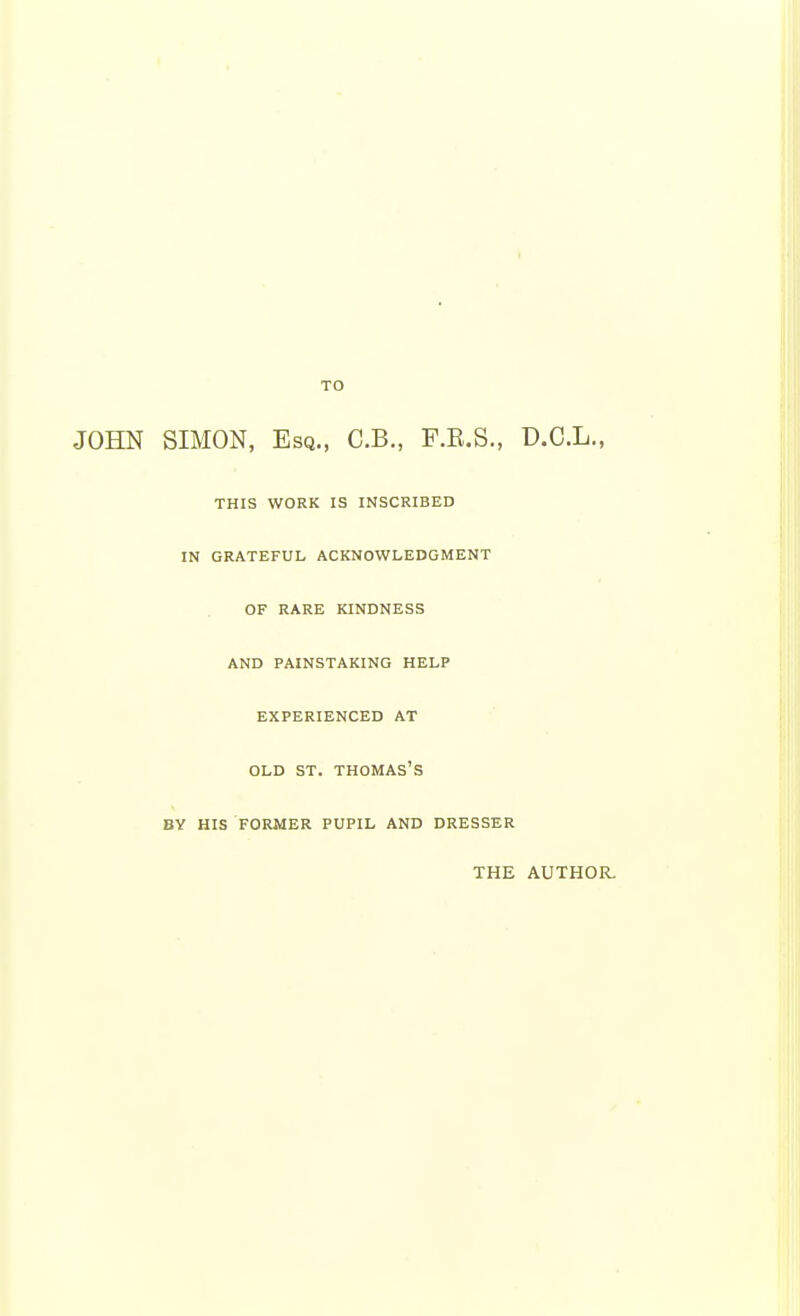 TO JOHN SIMON, Esq., C.B., F.E.S., D.C.L., THIS WORK IS INSCRIBED IN GRATEFUL ACKNOWLEDGMENT OF RARE KINDNESS AND PAINSTAKING HELP EXPERIENCED AT OLD ST. THOMAS'S BY HIS FORMER PUPIL AND DRESSER THE AUTHOR.